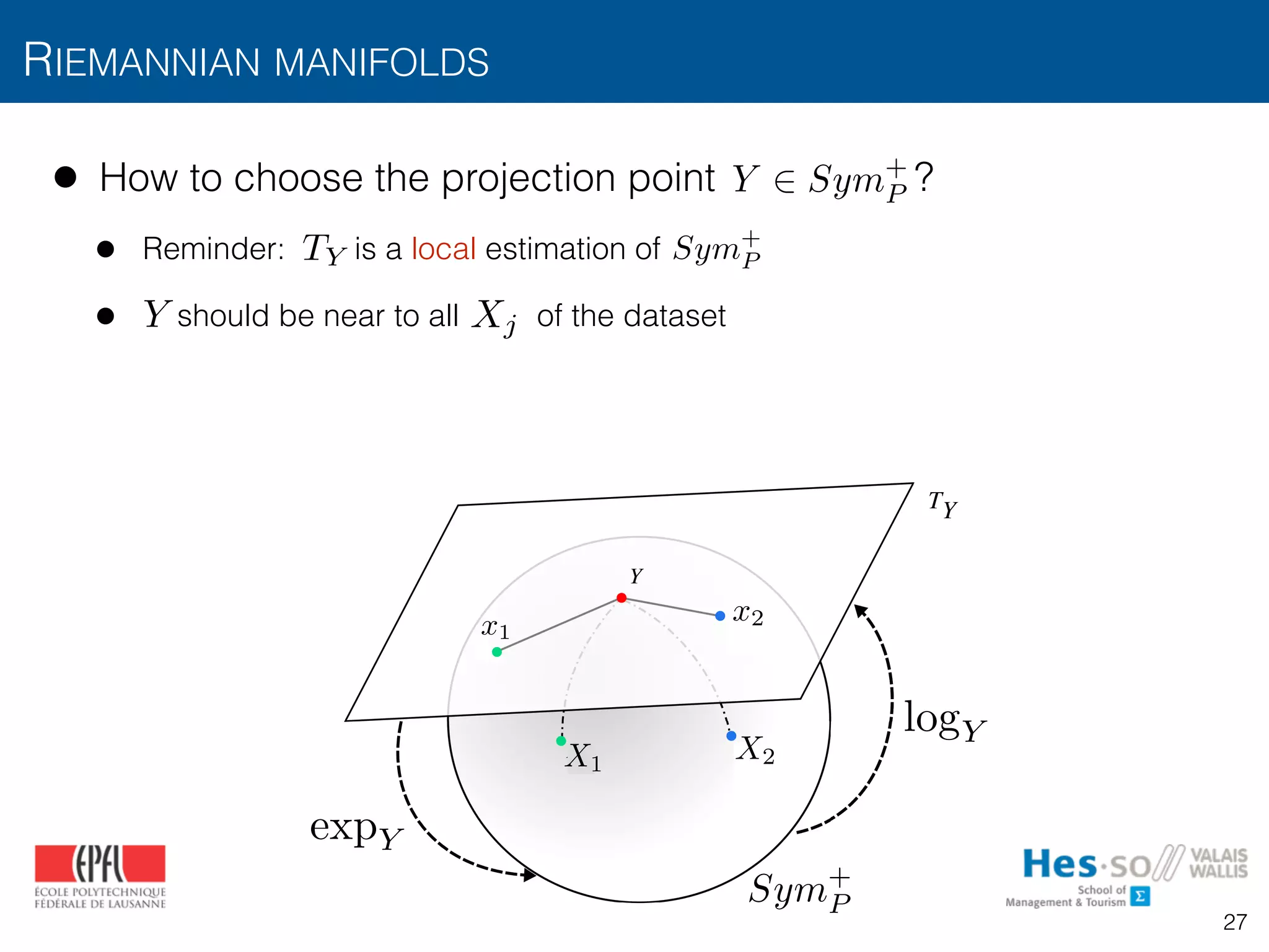 • How to choose the projection point ?
• Reminder: is a local estimation of
• should be near to all of the dataset
RIEMANNIAN MANIFOLDS
logY
TY
expY
Fig. 3: Mapping of points in a Sym+
manifold to the tangent
Riemannian
tion demonst
covariance de
b) the provid
are able to
and c) this c
knowledge o
and recurrenc
X2X1
x2x1
Sym+
P
logY
expY
Y 2 Sym+
P
Sym+
PTY
Y Xj
27
 