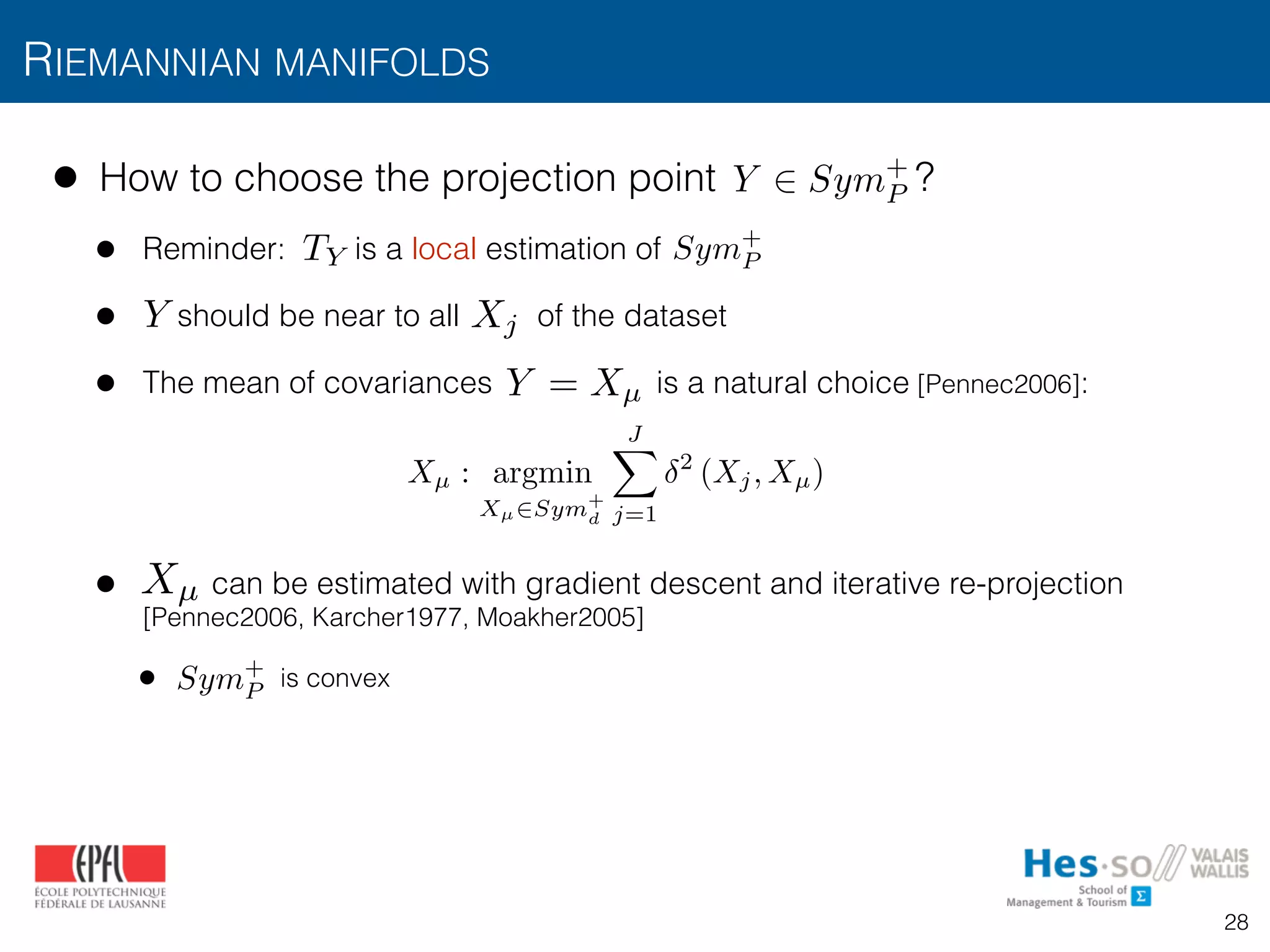 • How to choose the projection point ?
• Reminder: is a local estimation of
• should be near to all of the dataset
• The mean of covariances is a natural choice [Pennec2006]:
• can be estimated with gradient descent and iterative re-projection 
[Pennec2006, Karcher1977, Moakher2005]
• is convex
RIEMANNIAN MANIFOLDS
Y 2 Sym+
P
Sym+
PTY
Y Xj
Xµ : argmin
Xµ2Sym+
d
JX
j=1
2
(Xj, Xµ)
Y = Xµ
Xµ
Sym+
P
28
 