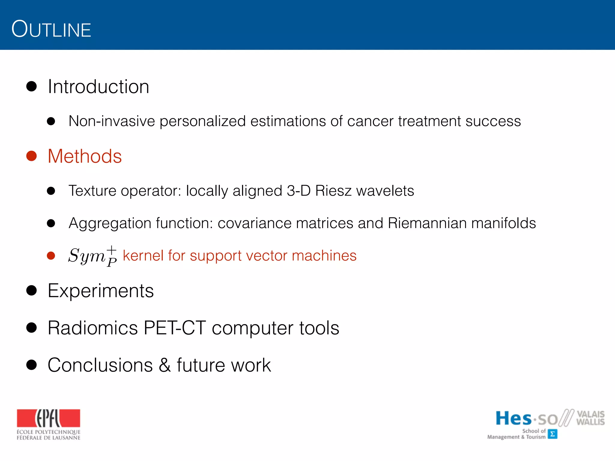 OUTLINE
• Introduction
• Non-invasive personalized estimations of cancer treatment success
• Methods
• Texture operator: locally aligned 3-D Riesz wavelets
• Aggregation function: covariance matrices and Riemannian manifolds
• kernel for support vector machines
• Experiments
• Radiomics PET-CT computer tools
• Conclusions & future work
Sym+
P
 