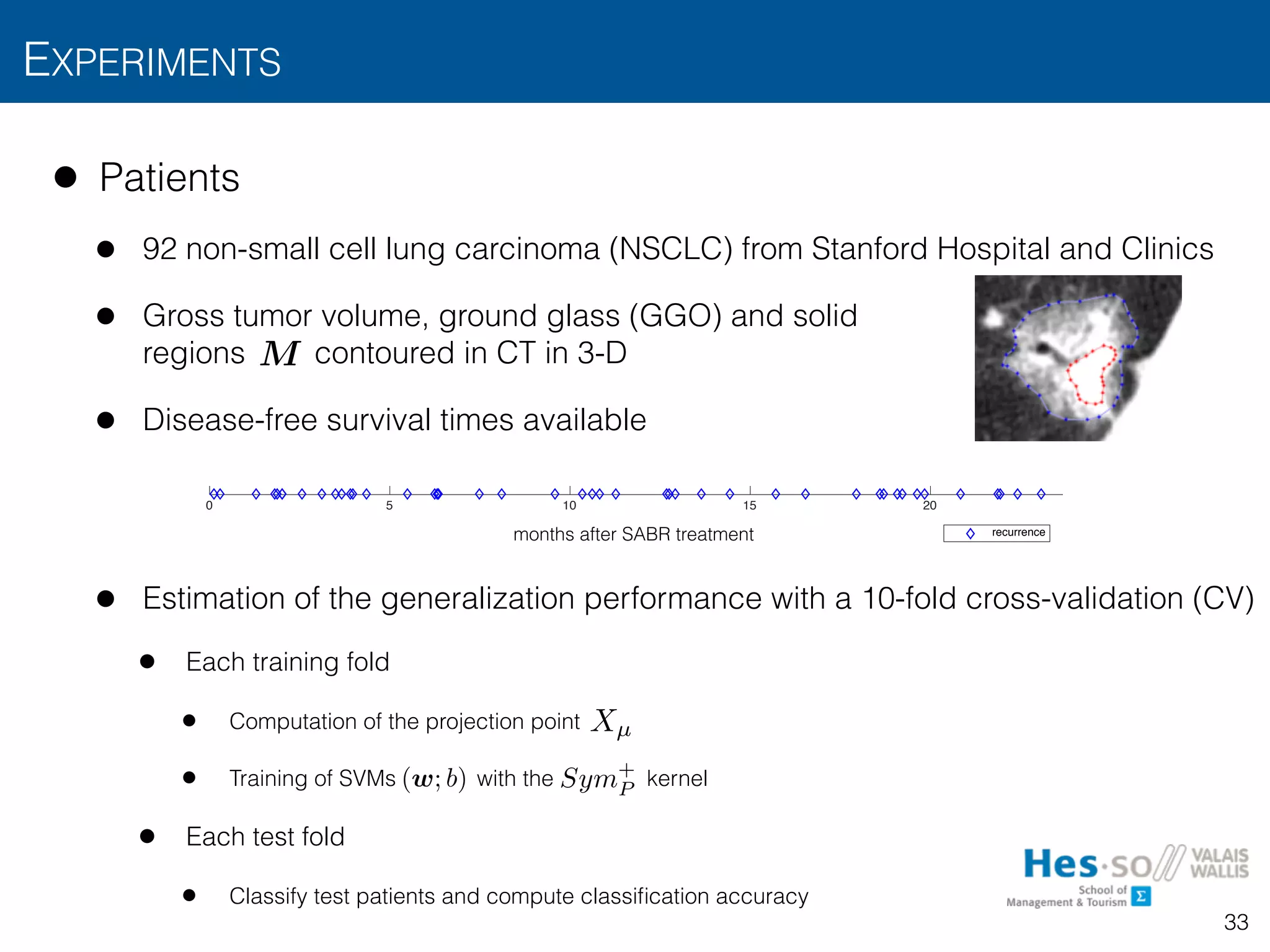 • Patients
• 92 non-small cell lung carcinoma (NSCLC) from Stanford Hospital and Clinics
• Gross tumor volume, ground glass (GGO) and solid  
regions contoured in CT in 3-D
• Disease-free survival times available
• Estimation of the generalization performance with a 10-fold cross-validation (CV)
• Each training fold
• Computation of the projection point
• Training of SVMs with the kernel
• Each test fold
• Classify test patients and compute classiﬁcation accuracy
EXPERIMENTS
33
0 5 10 15 20
0
0.1
0.2
0.3
0.4
0.5
0.6
0.7
0.8
0.9
1
months after SABR treatment
0 5 10 15 20
0
0.1
0.2
0.3
0.4
0.5
0.6
0.7
0.8
0.9
1
recurrence
M
Xµ
(w; b) Sym+
P
 