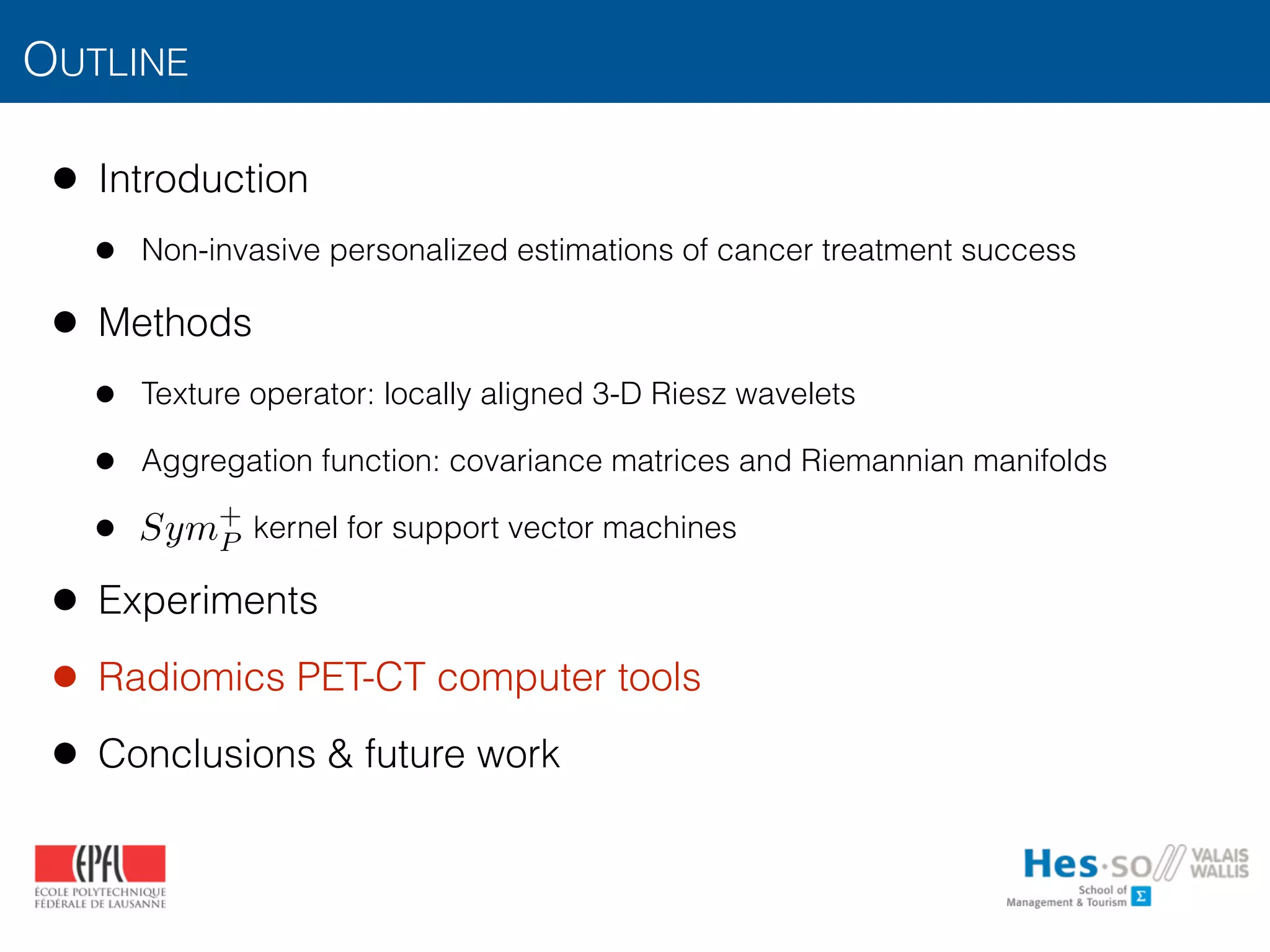 OUTLINE
• Introduction
• Non-invasive personalized estimations of cancer treatment success
• Methods
• Texture operator: locally aligned 3-D Riesz wavelets
• Aggregation function: covariance matrices and Riemannian manifolds
• kernel for support vector machines
• Experiments
• Radiomics PET-CT computer tools
• Conclusions & future work
Sym+
P
 