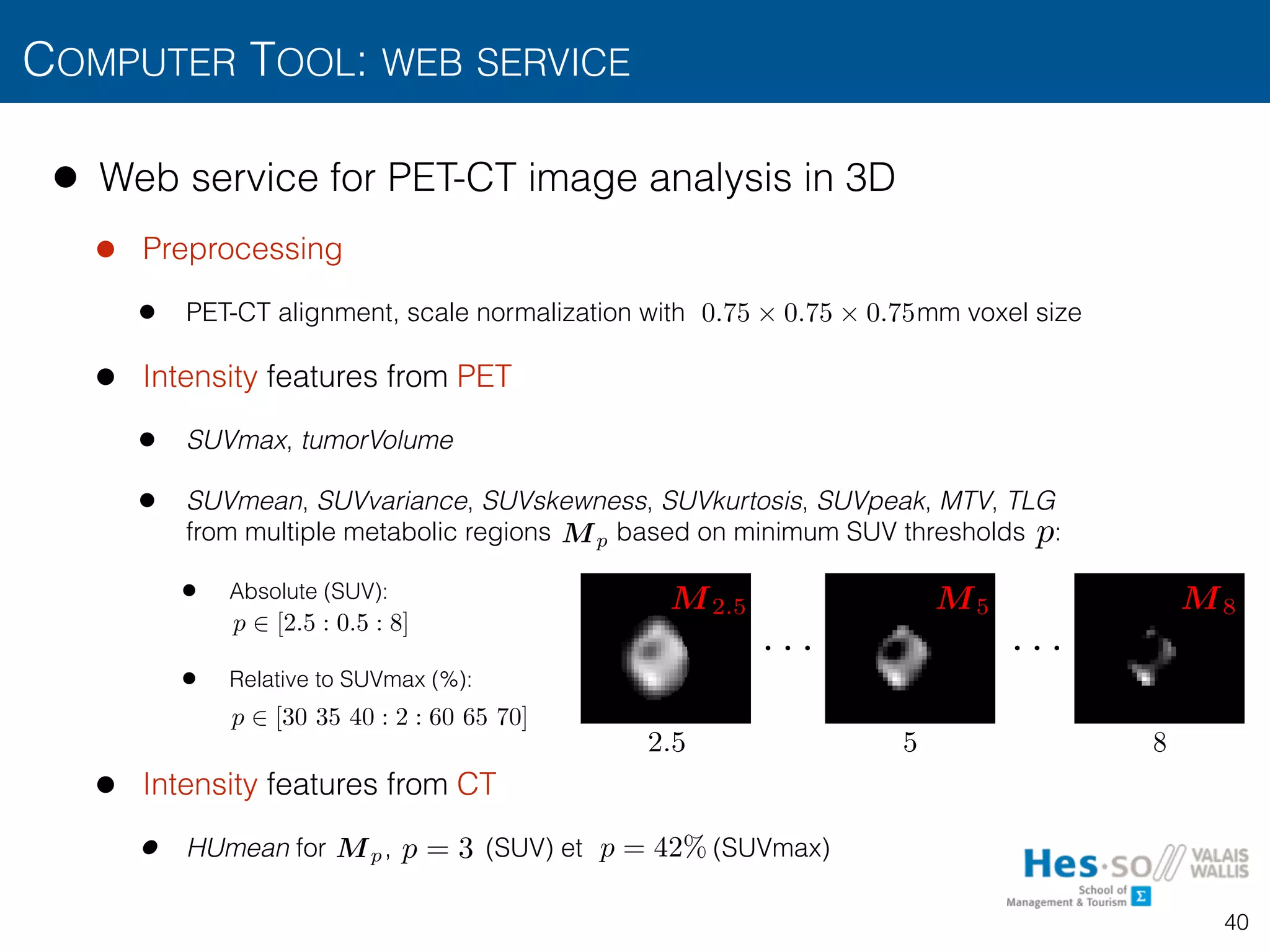 • Web service for PET-CT image analysis in 3D
• Preprocessing
• PET-CT alignment, scale normalization with mm voxel size
• Intensity features from PET
• SUVmax, tumorVolume
• SUVmean, SUVvariance, SUVskewness, SUVkurtosis, SUVpeak, MTV, TLG 
from multiple metabolic regions based on minimum SUV thresholds :
• Absolute (SUV):
• Relative to SUVmax (%):
• Intensity features from CT
• HUmean for , (SUV) et (SUVmax)
COMPUTER TOOL: WEB SERVICE
40
0.75 ⇥ 0.75 ⇥ 0.75
p
. . . . . .
2.5 5 8
p 2 [2.5 : 0.5 : 8]
p 2 [30 35 40 : 2 : 60 65 70]
Mp
M2.5 M5 M8
p = 3 p = 42%Mp
 