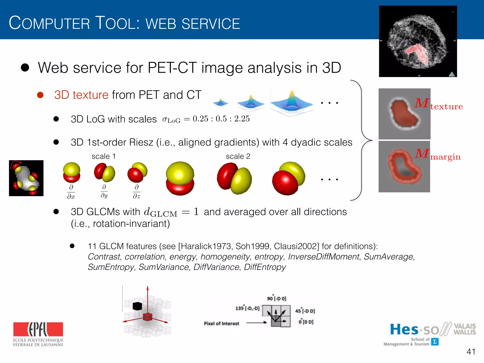 @
@x
@
@y
@
@z
• Web service for PET-CT image analysis in 3D
• 3D texture from PET and CT
• 3D LoG with scales
• 3D 1st-order Riesz (i.e., aligned gradients) with 4 dyadic scales
• 3D GLCMs with and averaged over all directions 
(i.e., rotation-invariant)
• 11 GLCM features (see [Haralick1973, Soh1999, Clausi2002] for deﬁnitions):  
Contrast, correlation, energy, homogeneity, entropy, InverseDiffMoment, SumAverage,
SumEntropy, SumVariance, DiffVariance, DiffEntropy
COMPUTER TOOL: WEB SERVICE
41
Table 3
Comparison of the various techniques used for 3-D biomedical texture analysis.
Technique Example of primitive Primitive neighborhood Illumination invariance Typical coverage of 3-D directions
GLCMs Voxel pairs No Incomplete for R > 1
RLE Linear No Incomplete for R > 1
scale 1 scale 2
LoG = 0.25 : 0.5 : 2.25
. . .
. . .
Mmargin
Mtexture
012,Depeursinge2015]
mage derivatives
een voxel values
41
terize the morphological properties of lung tissue associated with
tial lung diseases.16,17,20,21
They consist in counting the co-
ence of voxels with identical gray level values that are separated
stance d, which results in a co-occurrence matrix. Eleven statistics
xtracted from these matrices29
as texture attributes. The choices
d the number of gray levels were optimized by considering values
; 3} and {8, 16, 32}, respectively. The size of the vector of attri-
l was 540 for the gray-level histogram attributes (called HU there-
) and 396 for the GLCM attributes.
RESULTS
A leave-one-patient-out cross-validation evaluation was used to
te the performance of the proposed approach. The leave-one-
-out cross-validation consisted of using all patients but 1 to train
VM model and to measure the prediction performance on the re-
g test patient. The prediction performance was then averaged
ll possible combinations of training and test patients. Receiver
ng characteristic (ROC) curves of the system's performance in
ying between classic and atypical UIP are shown in Figure 4 for
nt feature groups and their combinations. The ROC curves were
ed by varying the decision threshold between the minimum and
ions X, Y, Z and 3 diagonals XY, XZ, and YZ. Figure 2 can be viewed
www.investigativeradiology.com 3
d reproduction of this article is prohibited.
y
@2
@x@z
@2
@y@z
scale 2
dGLCM = 1
 