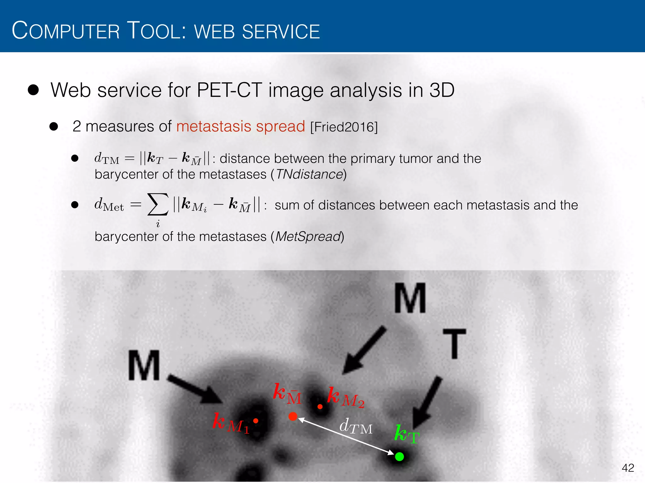 • Web service for PET-CT image analysis in 3D
• 2 measures of metastasis spread [Fried2016]
• : distance between the primary tumor and the  
barycenter of the metastases (TNdistance)
• : sum of distances between each metastasis and the  
 
barycenter of the metastases (MetSpread)
COMPUTER TOOL: WEB SERVICE
42
kT
k ¯M
dT M
dTM = ||kT k ¯M ||
dMet =
X
i
||kMi
k ¯M ||
kM1
kM2
 