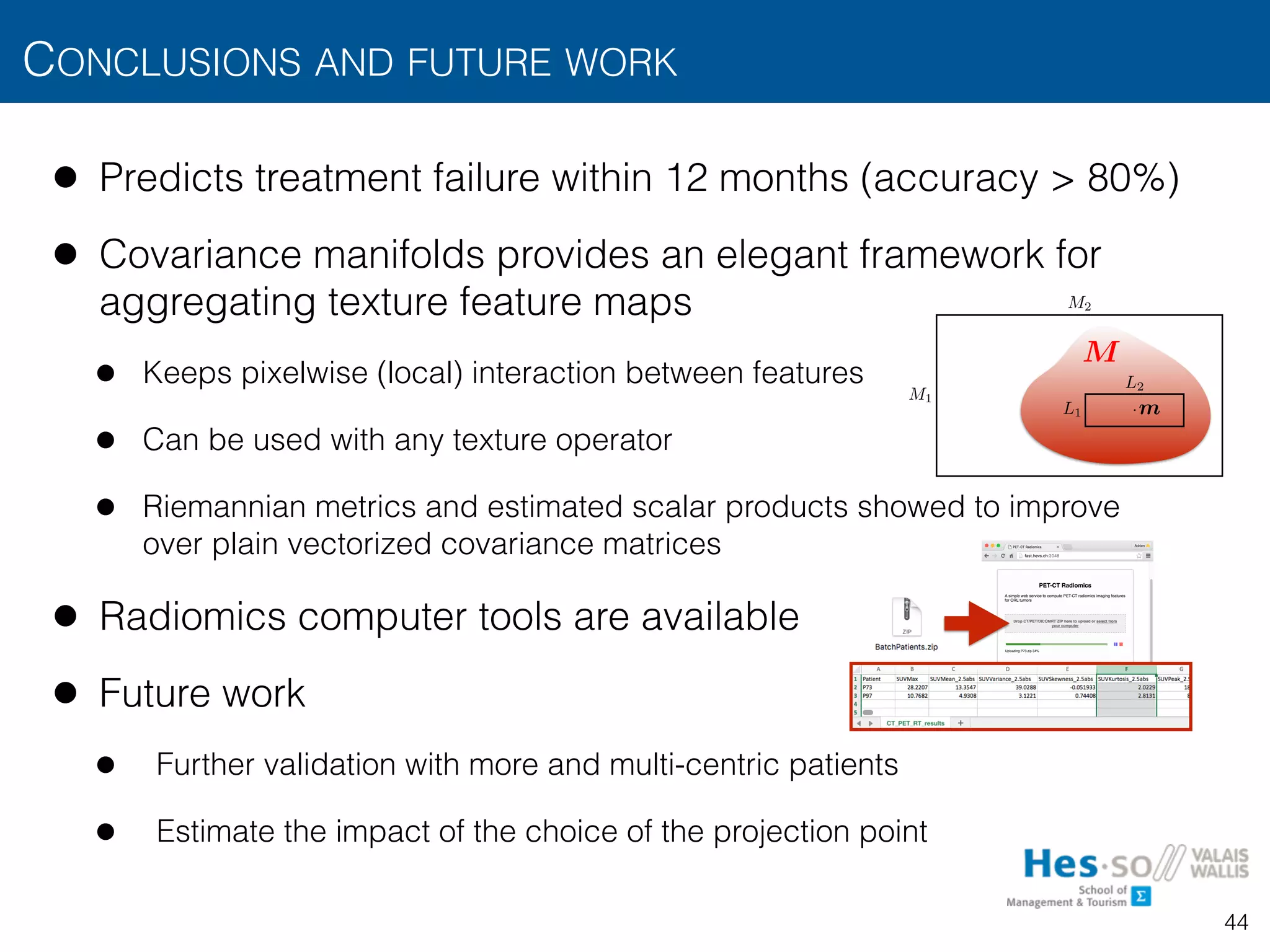 • Predicts treatment failure within 12 months (accuracy > 80%)
• Covariance manifolds provides an elegant framework for
aggregating texture feature maps
• Keeps pixelwise (local) interaction between features
• Can be used with any texture operator
• Riemannian metrics and estimated scalar products showed to improve  
over plain vectorized covariance matrices
• Radiomics computer tools are available
• Future work
• Further validation with more and multi-centric patients
• Estimate the impact of the choice of the projection point
CONCLUSIONS AND FUTURE WORK
44
TEXTURE OPERATORS AND PRIMITIVES
• From texture operators to texture measurements
• The operator is typically applied to all positions
by “sliding” its window over the image
• Regional texture measurements can be obtained
aggregation of over a region of interest
• For instance, integration can be used to aggregate
• e.g., average:
L1
L2
M1
M2
L1 ⇥ · · · ⇥ Ld
·
gn(x, m)
µ 2 RP
gn(f(x), m) M
m
gn(f(
µ =
0
B
@
µ1
...
µP
1
C
A =
1
|M|
Z
M
gn(f(x), m) p=1,...,P
dm
M
COMPUTER TOOL: WEB SERVICE
45
 