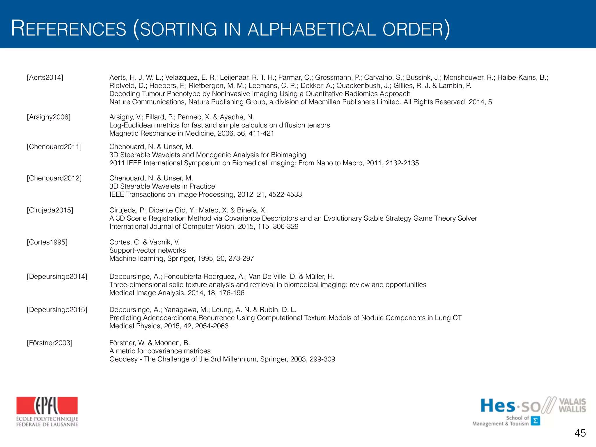 REFERENCES (SORTING IN ALPHABETICAL ORDER)
45
[Aerts2014] Aerts, H. J. W. L.; Velazquez, E. R.; Leijenaar, R. T. H.; Parmar, C.; Grossmann, P.; Carvalho, S.; Bussink, J.; Monshouwer, R.; Haibe-Kains, B.;
Rietveld, D.; Hoebers, F.; Rietbergen, M. M.; Leemans, C. R.; Dekker, A.; Quackenbush, J.; Gillies, R. J. & Lambin, P. 
Decoding Tumour Phenotype by Noninvasive Imaging Using a Quantitative Radiomics Approach 
Nature Communications, Nature Publishing Group, a division of Macmillan Publishers Limited. All Rights Reserved, 2014, 5
[Arsigny2006] Arsigny, V.; Fillard, P.; Pennec, X. & Ayache, N.
Log-Euclidean metrics for fast and simple calculus on diffusion tensors
Magnetic Resonance in Medicine, 2006, 56, 411-421
[Chenouard2011] Chenouard, N. & Unser, M. 
3D Steerable Wavelets and Monogenic Analysis for Bioimaging 
2011 IEEE International Symposium on Biomedical Imaging: From Nano to Macro, 2011, 2132-2135
[Chenouard2012] Chenouard, N. & Unser, M. 
3D Steerable Wavelets in Practice 
IEEE Transactions on Image Processing, 2012, 21, 4522-4533
[Cirujeda2015] Cirujeda, P.; Dicente Cid, Y.; Mateo, X. & Binefa, X.
A 3D Scene Registration Method via Covariance Descriptors and an Evolutionary Stable Strategy Game Theory Solver
International Journal of Computer Vision, 2015, 115, 306-329
[Cortes1995] Cortes, C. & Vapnik, V.
Support-vector networks
Machine learning, Springer, 1995, 20, 273-297
[Depeursinge2014] Depeursinge, A.; Foncubierta-Rodrguez, A.; Van De Ville, D. & Müller, H.
Three-dimensional solid texture analysis and retrieval in biomedical imaging: review and opportunities
Medical Image Analysis, 2014, 18, 176-196
[Depeursinge2015] Depeursinge, A.; Yanagawa, M.; Leung, A. N. & Rubin, D. L.
Predicting Adenocarcinoma Recurrence Using Computational Texture Models of Nodule Components in Lung CT
Medical Physics, 2015, 42, 2054-2063
[Förstner2003] Förstner, W. & Moonen, B.
A metric for covariance matrices
Geodesy - The Challenge of the 3rd Millennium, Springer, 2003, 299-309
 