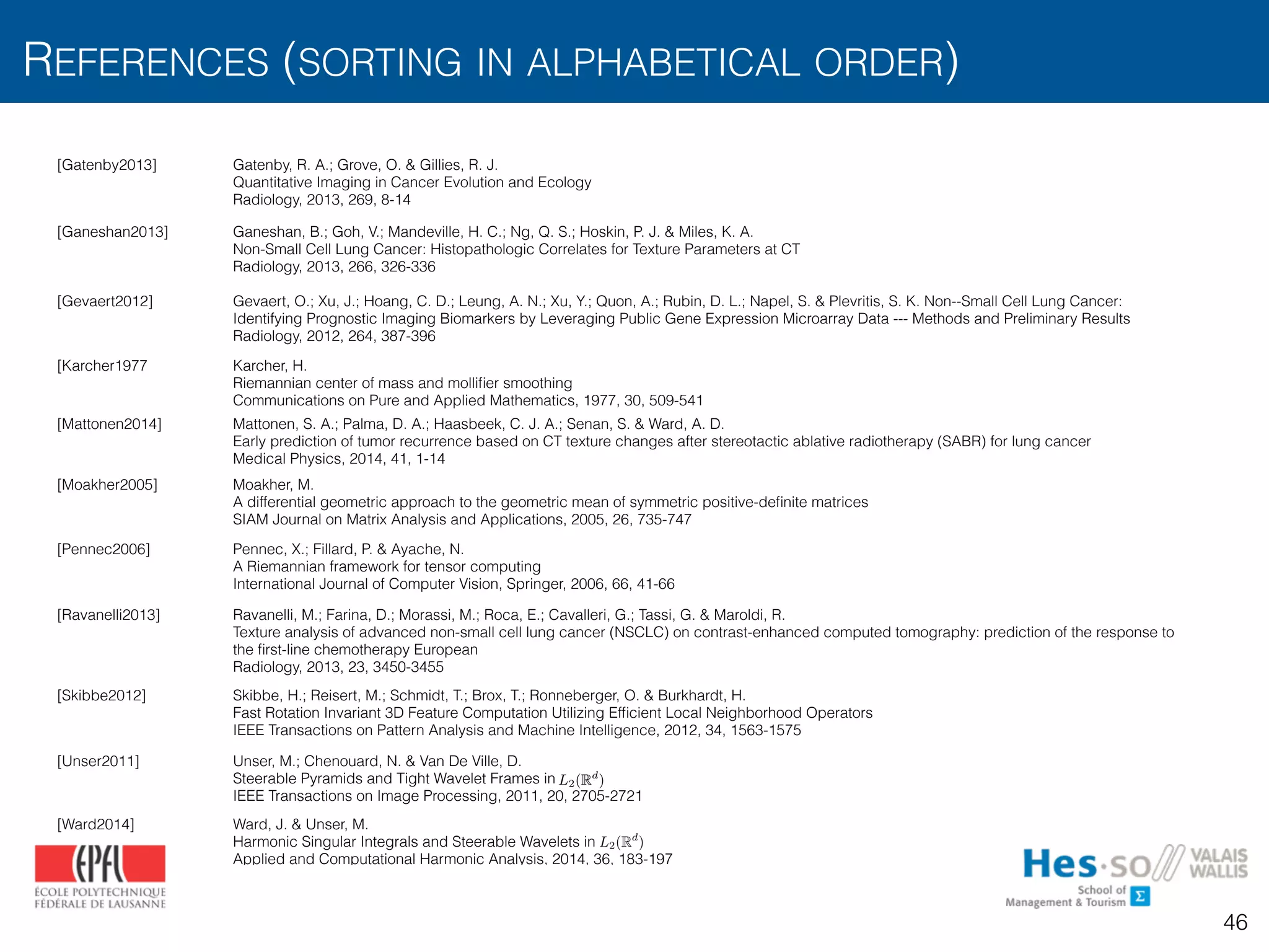 REFERENCES (SORTING IN ALPHABETICAL ORDER)
46
[Gatenby2013] Gatenby, R. A.; Grove, O. & Gillies, R. J.
Quantitative Imaging in Cancer Evolution and Ecology
Radiology, 2013, 269, 8-14
[Ganeshan2013] Ganeshan, B.; Goh, V.; Mandeville, H. C.; Ng, Q. S.; Hoskin, P. J. & Miles, K. A.
Non-Small Cell Lung Cancer: Histopathologic Correlates for Texture Parameters at CT
Radiology, 2013, 266, 326-336
[Gevaert2012] Gevaert, O.; Xu, J.; Hoang, C. D.; Leung, A. N.; Xu, Y.; Quon, A.; Rubin, D. L.; Napel, S. & Plevritis, S. K. Non--Small Cell Lung Cancer:
Identifying Prognostic Imaging Biomarkers by Leveraging Public Gene Expression Microarray Data --- Methods and Preliminary Results
Radiology, 2012, 264, 387-396
[Karcher1977 Karcher, H.
Riemannian center of mass and molliﬁer smoothing
Communications on Pure and Applied Mathematics, 1977, 30, 509-541
[Mattonen2014] Mattonen, S. A.; Palma, D. A.; Haasbeek, C. J. A.; Senan, S. & Ward, A. D.
Early prediction of tumor recurrence based on CT texture changes after stereotactic ablative radiotherapy (SABR) for lung cancer
Medical Physics, 2014, 41, 1-14
[Moakher2005] Moakher, M.
A differential geometric approach to the geometric mean of symmetric positive-deﬁnite matrices
SIAM Journal on Matrix Analysis and Applications, 2005, 26, 735-747
[Pennec2006] Pennec, X.; Fillard, P. & Ayache, N.
A Riemannian framework for tensor computing
International Journal of Computer Vision, Springer, 2006, 66, 41-66
[Ravanelli2013] Ravanelli, M.; Farina, D.; Morassi, M.; Roca, E.; Cavalleri, G.; Tassi, G. & Maroldi, R.
Texture analysis of advanced non-small cell lung cancer (NSCLC) on contrast-enhanced computed tomography: prediction of the response to
the ﬁrst-line chemotherapy European
Radiology, 2013, 23, 3450-3455
[Skibbe2012] Skibbe, H.; Reisert, M.; Schmidt, T.; Brox, T.; Ronneberger, O. & Burkhardt, H.
Fast Rotation Invariant 3D Feature Computation Utilizing Efﬁcient Local Neighborhood Operators
IEEE Transactions on Pattern Analysis and Machine Intelligence, 2012, 34, 1563-1575
[Unser2011] Unser, M.; Chenouard, N. & Van De Ville, D. 
Steerable Pyramids and Tight Wavelet Frames in  
IEEE Transactions on Image Processing, 2011, 20, 2705-2721
[Ward2014] Ward, J. & Unser, M.
Harmonic Singular Integrals and Steerable Wavelets in
Applied and Computational Harmonic Analysis, 2014, 36, 183-197
L2(Rd
)
L2(Rd
)
 