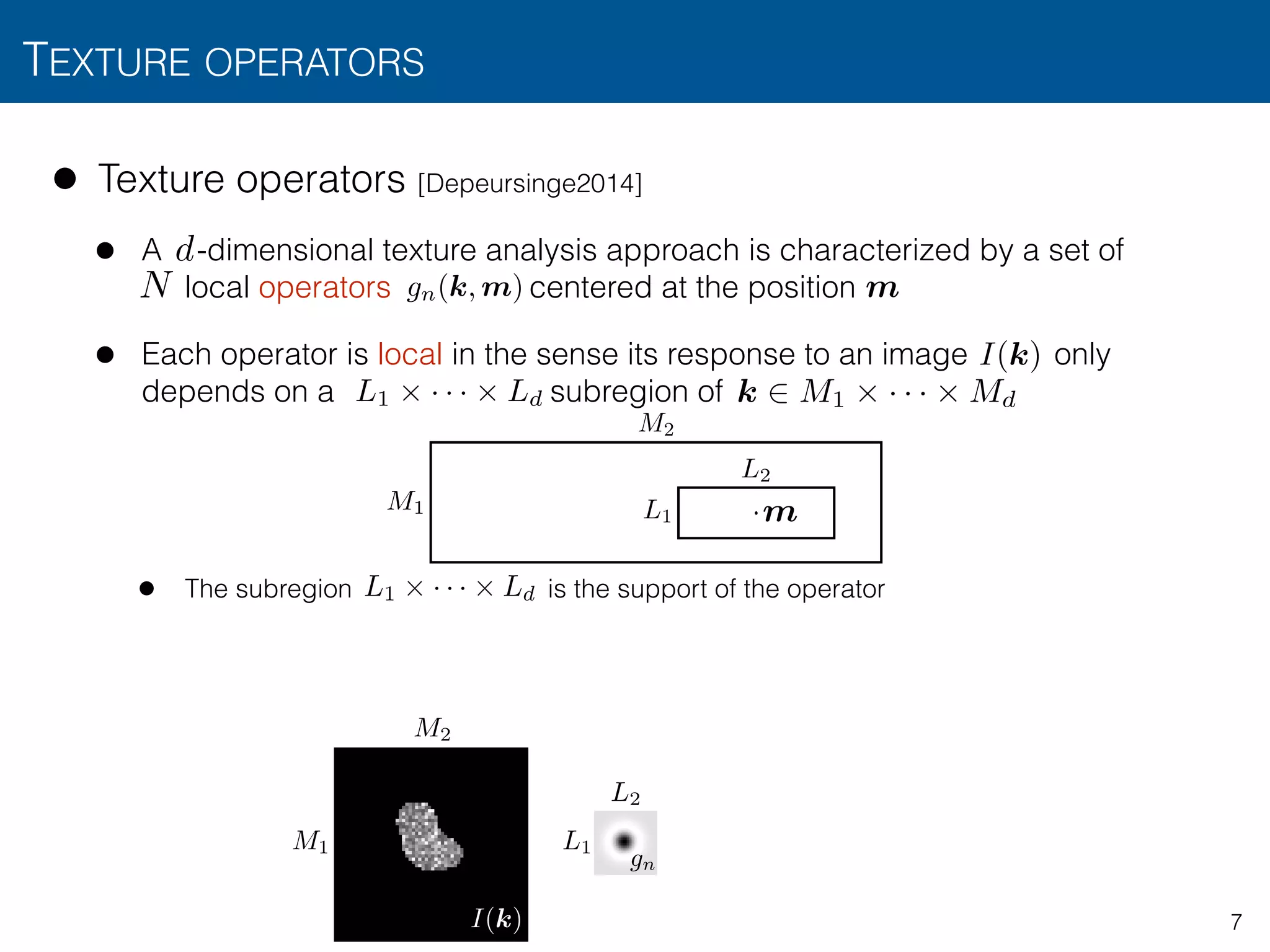 TEXTURE OPERATORS
7
• Texture operators [Depeursinge2014]
• A -dimensional texture analysis approach is characterized by a set of  
local operators centered at the position
• Each operator is local in the sense its response to an image only
depends on a subregion of
• The subregion is the support of the operator
N
d
L1 ⇥ · · · ⇥ Ld
L1
L2
M1
M2
·
m
m
L1 ⇥ · · · ⇥ Ld
I(k)
k 2 M1 ⇥ · · · ⇥ Md
M1
M2
L1
L2
gn
I(k)
gn(k, m)
 