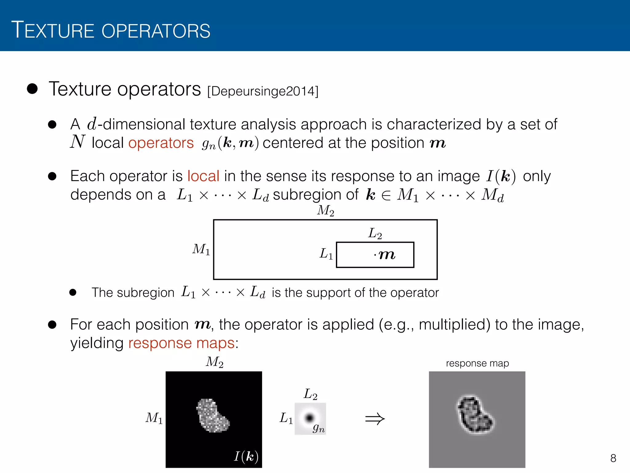 TEXTURE OPERATORS
8
• Texture operators [Depeursinge2014]
• A -dimensional texture analysis approach is characterized by a set of  
local operators centered at the position
• Each operator is local in the sense its response to an image only
depends on a subregion of
• The subregion is the support of the operator
• For each position , the operator is applied (e.g., multiplied) to the image,
yielding response maps:
N
d
L1 ⇥ · · · ⇥ Ld
L1
L2
M1
M2
·
m
m
m
L1 ⇥ · · · ⇥ Ld
I(k)
k 2 M1 ⇥ · · · ⇥ Md
M1
M2
L1
L2
)gn
I(k)
response map
gn(k, m)
 