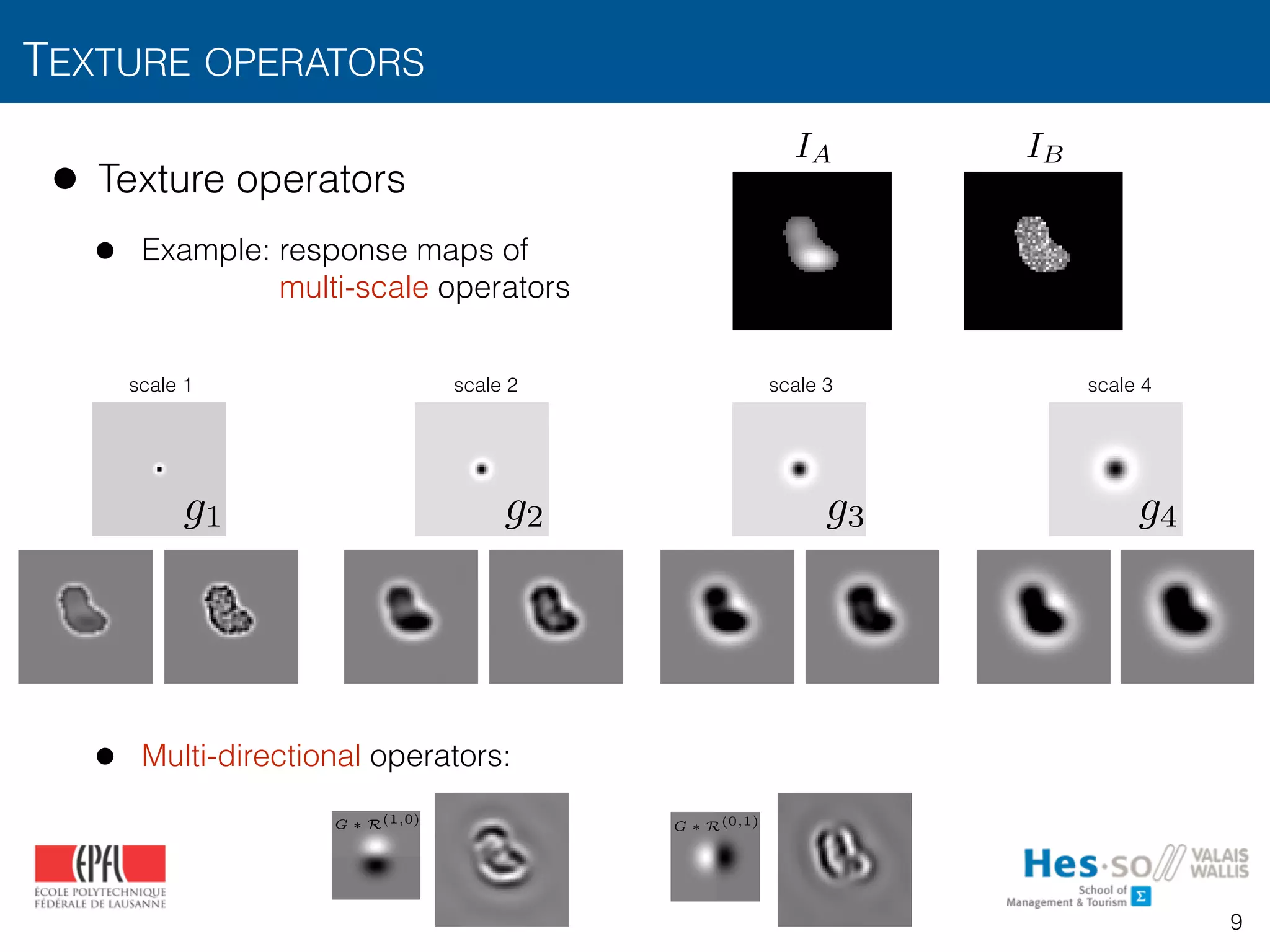 TEXTURE OPERATORS
9
• Texture operators
• Example: response maps of 
multi-scale operators
• Multi-directional operators:
scale 1 scale 2 scale 3 scale 4
g1 g2 g3 g4
IA IB
XX 2013 2
otation–
ar pixels
ovariant
elatively
N = 1 G ⇤ R(0,1) G ⇤ R(1,0)
N = 2 G ⇤ R(0,2) G ⇤ R(1,1) G ⇤ R(2,0)
TIONS ON IMAGE PROCESSING, VOL. XX, NO. XX, XX 2013 2
e operators’ outputs over the instances. Rotation–
BPs are obtained by using “uniform” circular pixels
hat are rotation–invariant [39]. Rotation–covariant
RIFT [31]) measures HOG orientations relatively
N = 1 G ⇤ R(0,1) G ⇤ R(1,0)
N = 2 G ⇤ R(0,2) G ⇤ R(1,1) G ⇤ R(2,0)
 