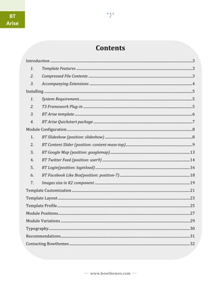 BT                                                                                               2

Arise



                                                                                   Contents
        Introduction ....................................................................................................................................................................3
            1.           Template Features ......................................................................................................................................3
            2.           Compressed File Contents ........................................................................................................................3
            3.           Accompanying Extensions .......................................................................................................................4
        Installing ...........................................................................................................................................................................5
            1.           System Requirement...................................................................................................................................5
            2.           T3 Framework Plug-in ..............................................................................................................................5
            3.           BT Arise template ........................................................................................................................................6
            4.           BT Arise Quickstart package ..................................................................................................................7
        Module Configuration .................................................................................................................................................8
            1.           BT ݺߣshow (position: slideshow) .....................................................................................................8
            2.           BT Content ݺߣr (position: content-mass-top).............................................................................9
            3.           BT Google Map (position: googlemap) ............................................................................................ 13
            4.           BT Twitter Feed (position: user9) ..................................................................................................... 14
            5.           BT Login(position: loginload) ............................................................................................................. 16
            6.           BT Facebook Like Box(position: position-7) ................................................................................. 18
            7.           Images size in K2 component .............................................................................................................. 19
        Template Customization ........................................................................................................................................ 21
        Template Layout ........................................................................................................................................................ 23
        Template Profile ......................................................................................................................................................... 25
        Module Positions........................................................................................................................................................ 27
        Module Variations ..................................................................................................................................................... 29
        Typography................................................................................................................................................................... 30
        Recommendations..................................................................................................................................................... 31
        Contacting Bowthemes ........................................................................................................................................... 32




                                                                             www.bowthemes.com
 