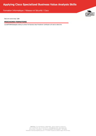CERTYOU, 37 rue des Mathurins, 75008 PARIS - SAS au capital de 10 000 Euros
Tél : 01 42 93 52 72 - Fax : 01 70 72 02 72 - contact@certyou.com - www.certyou.com
RCS de Paris n° 804 509 461- TVA intracommunautaire FR03 804509461 - APE 8559A
Déclaration d’activité enregistrée sous le N° 11 75 52524 75 auprès du préfet de région d’Ile-de-France
Applying Cisco Specialized Business Value Analysis Skills
Formation Informatique / Réseaux et Sécurité / Cisco
Daily and course recap / Q&A
PROCHAINES FORMATIONS
courseBTEABVDDelegates looking to achieve the Business Value Practitioner Certification will need to attend the
 