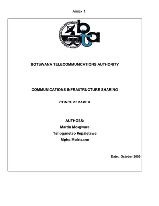 Annex 1:
BOTSWANA TELECOMMUNICATIONS AUTHORITY
COMMUNICATIONS INFRASTRUCTURE SHARING
CONCEPT PAPER
AUTHORS:
Martin Mokgware
Tshoganetso Kepaletswe
Mpho Moletsane
Date: October 2009
 
