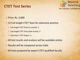 Pack Configuration/ Components Special features Price
Paper 1 Full Pack 5 Practice Test Papers for
Paper-1 with English/ Hindi as
language choices
• Online Analysis
• Instant results
•Comparative results
Rs.1,200
Paper 2 Full Pack 5 Practice Test Papers for
Paper-2 with English/ Hindi as
language choices
Rs.1,200
Make Your Own Pack Choose any number of tests for
Paper 1 and/ or Paper 2
Rs 250 -
Rs.2,000
CTET TEST SERIES PRODUCT VARIANTS
 
