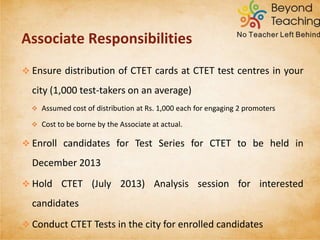 CTET TEST SERIES
 All tests will be in English/ Hindi only.
 All tests conducted physically (paper based) will need to be taken in
the designated centre.
 All test results will be made available online and sent to the student’s
email-id.
 Online Analysis Sessions can be attended from home using a PC/
laptop and internet connection.
 Results will be compared across India
 All tests prepared by expert CTET-qualified faculty
 