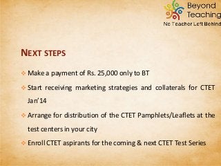  Make a payment of Rs. 25,000 only to BT
 Start receiving marketing strategies and collaterals for CTET
Jan’14
 Arrange for distribution of the CTET Pamphlets/Leaflets at the
test centers in your city
 Enroll CTET aspirants for the coming & next CTET Test Series
NEXT STEPS
 
