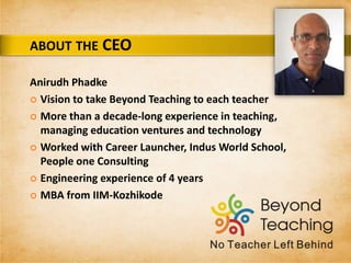 Anirudh Phadke
 Vision to take Beyond Teaching to each teacher
 More than a decade-long experience in teaching,
managing education ventures and technology
 Worked with Career Launcher, Indus World School,
People one Consulting
 Engineering experience of 4 years
 MBA from IIM-Kozhikode
ABOUT THE CEO
 