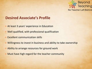  At least 3 years' experience in Education
 Well qualified, with professional qualification
 Excellent communication skills
 Willingness to invest in business and ability to take ownership
 Ability to arrange resources for ground work
DESIRED ASSOCIATE’S PROFILE
 