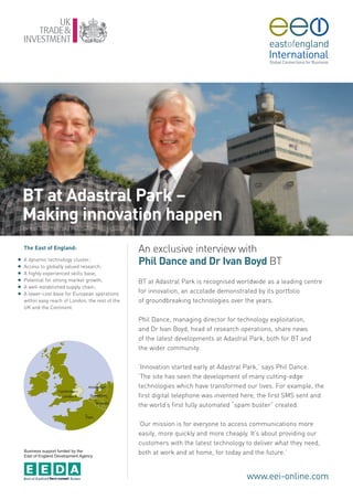 BT at Adastral Park –
    Making innovation happen
    Dr Ivan Boyd (left) and Phil Dance



    The East of England:                           An exclusive interview with
G
G
    A dynamic technology cluster;
    Access to globally valued research;
                                                   Phil Dance and Dr Ivan Boyd BT
G   A highly experienced skills base;
G   Potential for strong market growth;            BT at Adastral Park is recognised worldwide as a leading centre
G   A well-established supply chain;
G   A lower-cost base for European operations      for innovation, an accolade demonstrated by its portfolio
    within easy reach of London, the rest of the   of groundbreaking technologies over the years.
    UK and the Continent.

                                                   Phil Dance, managing director for technology exploitation,
                                                   and Dr Ivan Boyd, head of research operations, share news
                                                   of the latest developments at Adastral Park, both for BT and
                                                   the wider community.

                                                   ‘Innovation started early at Adastral Park,’ says Phil Dance.
                                                   ‘The site has seen the development of many cutting-edge
                                                   technologies which have transformed our lives. For example, the
                                                   first digital telephone was invented here, the first SMS sent and
                                                   the world’s first fully automated “spam buster” created.

                                                   ‘Our mission is for everyone to access communications more
                                                   easily, more quickly and more cheaply. It’s about providing our
                                                   customers with the latest technology to deliver what they need,
    Business support funded by the
    East of England Development Agency
                                                   both at work and at home, for today and the future.’


                                                                                        www.eei-online.com
 