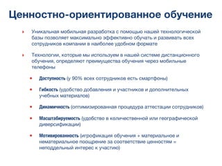 Ценностно-ориентированное обучение
‣ Уникальная мобильная разработка с помощью нашей технологической
базы позволяет максимально эффективно обучать и развивать всех
сотрудников компании в наиболее удобном формате
‣ Технологии, которые мы используем в нашей системе дистанционного
обучения, определяют преимущества обучения через мобильные
телефоны
• Доступность (у 90% всех сотрудников есть смартфоны)
• Гибкость (удобство добавления и участников и дополнительных
учебных материалов)
• Динамичность (оптимизированная процедура аттестации сотрудников)
• Масштабируемость (удобство в количественной или географической
диверсификации)
• Мотивированность (игрофикация обучения + материальное и
нематериальное поощрение за соответствие ценностям =
неподдельный интерес к участию)
 