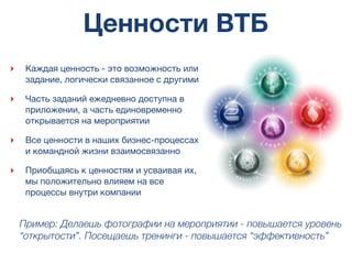 Ценности ВТБ
‣ Каждая ценность - это возможность или
задание, логически связанное с другими
‣ Часть заданий ежедневно доступна в
приложении, а часть единовременно
открывается на мероприятии
‣ Все ценности в наших бизнес-процессах
и командной жизни взаимосвязанно
‣ Приобщаясь к ценностям и усваивая их,
мы положительно влияем на все
процессы внутри компании
Пример: Делаешь фотографии на мероприятии - повышается уровень
“открытости”. Посещаешь тренинги - повышается “эффективность”
 