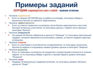 Примеры заданий
‣ Челленж надежности:
• Если ты пришел 50/100/200 раз на работу не опоздав, получаешь бейдж и
множитель баллов на неделю/2 недели/месяц
‣ Челленж эффективности:
• Если ты ответил правильно на вопросы после бизнес-мероприятия и при этом
быстрее остальных участников, то получаешь допуск к первой части призов в
категории “Бизнес”
‣ Челленж открытости:
• За каждые 20 баллов набранные в ценности “Команда” ты получаешь виртуальный
подарок, который невозможно использовать самому, но можно подарить другому
сотруднику
‣ Челленж энергии:
• Если ты участвовал в 3 активностях на мероприятии, то получаешь множитель
баллов на неделю и открываешь первый уровень призов в категории “Энергия”
‣ Челленж развития:
• Если ты отвечаешь на вопросы по продуктам с возрастанием сложности в течение
недели, то ты получаешь бейдж и доступ к призам первого уровня категории
“Развитие”
‣ Челленж люди:
• Подарив 10 виртуальных подарков коллегам, ты получаешь прирост баллов в
ценности “Люди”
СОТРУДНИК соревнуется сам с собой - важное отличие
 