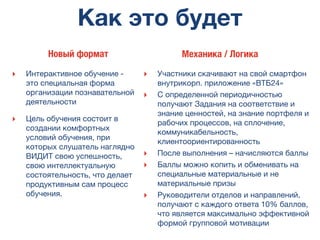 Как это будет
‣ Интерактивное обучение -
это специальная форма
организации познавательной
деятельности
‣ Цель обучения состоит в
создании комфортных
условий обучения, при
которых слушатель наглядно
ВИДИТ свою успешность,
свою интеллектуальную
состоятельность, что делает
продуктивным сам процесс
обучения.
‣ Участники скачивают на свой смартфон
внутрикорп. приложение «ВТБ24»
‣ С определенной периодичностью
получают Задания на соответствие и
знание ценностей, на знание портфеля и
рабочих процессов, на сплочение,
коммуникабельность,
клиентоориентированность
‣ После выполнения – начисляются баллы
‣ Баллы можно копить и обменивать на
специальные материальные и не
материальные призы
‣ Руководители отделов и направлений,
получают с каждого ответа 10% баллов,
что является максимально эффективной
формой групповой мотивации
Новый формат Механика / Логика
 