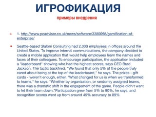 ИГРОФИКАЦИЯ
‣ 1. http://www.pcadvisor.co.uk/news/software/3380098/gamiﬁcation-of-
enterprise/
• Seattle-based Slalom Consulting had 2,000 employees in ofﬁces around the
United States. To improve internal communications, the company decided to
create a mobile application that would help employees learn the names and
faces of their colleagues. To encourage participation, the application included
a "leaderboard" showing who had the highest scores, says CEO Brad
Jackson. The tactic backﬁred. "We found that only 5% of the people truly
cared about being at the top of the leaderboard," he says. The prizes - gift
cards - weren't enough, either. "What changed for us is when we transformed
to teams," he says. "Whether by organization, or randomly assigned teams,
there was a dramatic shift in the engagement of the game. People didn't want
to let their team down."Participation grew from 5% to 90%, he says, and
recognition scores went up from around 45% accuracy to 89%
примеры внедрения
 