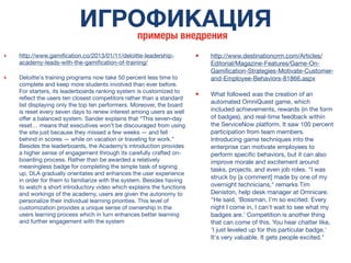 ИГРОФИКАЦИЯ
примеры внедрения
‣ http://www.gamiﬁcation.co/2013/01/11/deloitte-leadership-
academy-leads-with-the-gamiﬁcation-of-training/
‣ Deloitte's training programs now take 50 percent less time to
complete and keep more students involved than ever before.
For starters, its leaderboards ranking system is customized to
reﬂect the users ten closest competitors rather than a standard
list displaying only the top ten performers. Moreover, the board
is reset every seven days to renew interest among users as well
offer a balanced system. Sander explains that “This seven-day
reset… means that executives won’t be discouraged from using
the site just because they missed a few weeks — and fell
behind in scores — while on vacation or traveling for work.”
Besides the leaderboards, the Academy’s introduction provides
a higher sense of engagement through its carefully crafted on-
boarding process. Rather than be awarded a relatively
meaningless badge for completing the simple task of signing
up, DLA gradually orientates and enhances the user experience
in order for them to familiarize with the system. Besides having
to watch a short introductory video which explains the functions
and workings of the academy, users are given the autonomy to
personalize their individual learning priorities. This level of
customization provides a unique sense of ownership in the
users learning process which in turn enhances better learning
and further engagement with the system
• http://www.destinationcrm.com/Articles/
Editorial/Magazine-Features/Game-On-
Gamiﬁcation-Strategies-Motivate-Customer-
and-Employee-Behaviors-81866.aspx
• What followed was the creation of an
automated OmniQuest game, which
included achievements, rewards (in the form
of badges), and real-time feedback within
the ServiceNow platform. It saw 100 percent
participation from team members.
Introducing game techniques into the
enterprise can motivate employees to
perform speciﬁc behaviors, but it can also
improve morale and excitement around
tasks, projects, and even job roles. "I was
struck by [a comment] made by one of my
overnight technicians," remarks Tim
Deniston, help desk manager at Omnicare.
"He said, 'Bossman, I'm so excited. Every
night I come in, I can't wait to see what my
badges are.' Competition is another thing
that can come of this. You hear chatter like,
'I just leveled up for this particular badge.'
It's very valuable. It gets people excited."
 