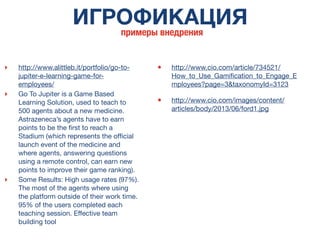 ИГРОФИКАЦИЯ
примеры внедрения
‣ http://www.alittleb.it/portfolio/go-to-
jupiter-e-learning-game-for-
employees/
‣ Go To Jupiter is a Game Based
Learning Solution, used to teach to
500 agents about a new medicine.
Astrazeneca’s agents have to earn
points to be the ﬁrst to reach a
Stadium (which represents the ofﬁcial
launch event of the medicine and
where agents, answering questions
using a remote control, can earn new
points to improve their game ranking).
‣ Some Results: High usage rates (97%).
The most of the agents where using
the platform outside of their work time.
95% of the users completed each
teaching session. Effective team
building tool
• http://www.cio.com/article/734521/
How_to_Use_Gamiﬁcation_to_Engage_E
mployees?page=3&taxonomyId=3123
• http://www.cio.com/images/content/
articles/body/2013/06/ford1.jpg
 