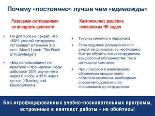 Почему «постоянно» лучше чем «единожды»
‣ Ни для кого не секрет, что
«50% умений сотрудника
устаревает в течение 3-5
лет» (Merrill Lynch "The Book
of Knowledge")
‣ «Без использования на
практике и тренировки люди
забывают 25% изученного
через 6 часов и 33% через
сутки» («Training and
Development»)
Разовыми активациями
не внедрить ценности
‣ Текучка линейного персонала
‣ Если задумано расширение или
открытие филиалов, то необходимо
быстро обучить новых сотрудников
как рабочим обязанностям, так и
ценностям компании
‣ При плановом и внеплановом
обновлении продуктового
портфеля компании, необходимо
оперативно доносить эту
информацию до сотрудников
Комплексное решение
нескольких HR задач
Без игрофицированных учебно-познавательных программ,
встроенных в контекст работы - не обойтись!
 