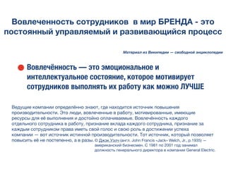 Вовлеченность сотрудников в мир БРЕНДА - это
постоянный управляемый и развивающийся процесс
• Вовлечённость — это эмоциональное и
интеллектуальное состояние, которое мотивирует
сотрудников выполнять их работу как можно ЛУЧШЕ
Материал из Википедии — свободной энциклопедии
Ведущие компании определённо знают, где находится источник повышения
производительности. Это люди, вовлеченные в работу, мотивированные, имеющие
ресурсы для её выполнения и достойно оплачиваемые. Вовлечённость каждого
отдельного сотрудника в работу, признание вклада каждого сотрудника, признание за
каждым сотрудником права иметь свой голос и свою роль в достижении успеха
компании — вот источник истинной производительности. Тот источник, который позволяет
повысить её не постепенно, а в разы. © Джэк Уэлч (англ. John Francis «Jack» Welch, Jr., р.1935) —
американский бизнесмен. С 1981 по 2001 год занимал
должность генерального директора в компании General Electric.
 