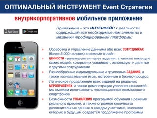 ОПТИМАЛЬНЫЙ ИНСТРУМЕНТ Event Стратегии
Приложение - это ИНТЕРФЕЙС к реальности,
содержащий все необходимые нам элементы и
механики игрофицированной платформы:
внутрикорпоративное мобильное приложение
‣ Обработка и управление данными обо всех СОТРУДНИКАХ
(более 5 000 человек) в режиме онлайн
‣ ЦЕННОСТИ транслируются через задания, а также с помощью
самих людей, которые их усваивают, используют и делятся
с другими сотрудниками
‣ Разнообразные индивидуальные и групповые ЗАДАНИЯ, а
также познавательные игры, встроенные в бизнес-процесс
‣ Логическое продолжение всех заданий на реальных
МЕРОПРИЯТИЯХ, а также демонстрация усвоения ценностей.
Мы сможем использовать геолокационные возможности
смартфонов
‣ Возможности УПРАВЛЕНИЯ программой обучения в режиме
реального времени, а также огромное количество
дополнительных данных о каждом участнике, на основе
которых в будущем создается продолжение программы
 