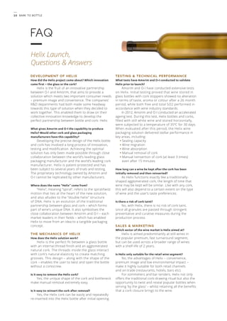 1 0 Bark to Bottle 
TESTING & TECHNICAL PERFORMANCE 
What tests have Amorim and O-I conducted to validate 
Helix prior to launch? 
Amorim and O-I have conducted extensive tests 
on Helix. Initial testing proved that wine stored in 
glass bottles with cork stoppers showed no alteration 
in terms of taste, aroma or colour after a 26 month 
period, while both free and total SO2 performed in 
accordance with wine industry standards. 
In 2012, Amorim and O-I conducted an accelerated 
ageing test. During this test, Helix bottles and corks, 
filled with still white wine and stored horizontally, 
were subjected to a temperature of 35ºC for 30 days. 
When evaluated after this period, the Helix wine 
packaging solution delivered stellar performance in 
key areas, including: 
• Sealing capacity 
• Wine migration 
• Wine absorption 
• Manual removal of cork 
• Manual reinsertion of cork (at least 3 times) 
even after 15 minutes 
How long can a wine be kept after the cork has been 
initially removed and then reinserted? 
As Helix functions exactly like a traditionally-shaped 
agglomerated cork, the length of time that 
wine may be kept will be similar. Like with any cork, 
this will also depend to a certain extent on the type 
of wine and the user’s taste preferences. 
Is there a risk of cork taint? 
No, with Helix, there is no risk of cork taint, 
since all granules are passed through stringent 
preventative and curative measures during the 
production process. 
SALES & MARKETING 
Which sector of the wine market is Helix aimed at? 
Helix is aimed predominantly at still wines in 
the popular premium, fast turnaround segment, 
but can be used across a broader range of wines 
with a shelf-life of 2 years. 
Is Helix only suitable for the retail wine segment? 
No, the advantages of Helix – convenience, 
premium image and low environmental impact – 
make it highly suitable for both retail channels 
and on-trade (restaurants, hotels, bars etc). 
For sommeliers and bar tenders, Helix not only 
offers the traditional cork-drawing ritual but also the 
opportunity to twist and reseal popular bottles when 
serving ‘by the glass’ – whilst retaining all the benefits 
that a cork closure brings to the wine. 
FAQ 
Helix Launch, 
Questions & Answers 
DEVELOPMENT OF HELIX 
How did the Helix project come about? Which innovation 
came first – the glass or the cork? 
Helix is the fruit of an innovative partnership 
between O-I and Amorim, that aims to provide a 
solution which meets two important consumer needs 
– premium image and convenience. The companies’ 
R&D departments had both made some headway 
towards this type of solution when they decided to 
work together. This enabled them to draw on their 
collective innovation knowledge to develop the 
perfect partnership between bottle and cork: Helix. 
What gives Amorim and O-I the capability to produce 
Helix? Would other cork and glass packaging 
manufacturers have this capability? 
Developing the precise design of the Helix bottle 
and cork has involved a long process of innovation, 
testing and modification. Achieving the optimal 
solution has only been made possible through close 
collaboration between the world’s leading glass 
packaging manufacturer and the world’s leading cork 
manufacturer. Helix is patent-protected and has 
been subject to several years of trials and testing. 
The proprietary technology owned by Amorim and 
O-I cannot be replicated by other manufacturers. 
Where does the name “Helix” come from? 
“Helix”, meaning “spiral”, refers to the spiral/twist 
motion that lies at the heart of the new solution, 
and also alludes to the “double helix” structure 
of DNA. Helix is an evolution of the traditional 
partnership between glass and cork – which forms 
part of wine’s unique DNA. It also symbolises the 
close collaboration between Amorim and O-I – each 
market leaders in their fields – which has enabled 
Helix to move from an idea to a tangible packaging 
concept. 
THE MECHANICS OF HELIX 
How does the Helix solution work? 
Helix is the perfect fit between a glass bottle 
with an internal thread finish and an agglomerated 
natural cork. The threads inside the glass interact 
with cork’s natural elasticity to create matching 
grooves. This design – along with the shape of the 
cork – enables the user to twist and open the bottle 
without a corkscrew. 
Is it easy to remove the Helix cork? 
Yes, the unique shape of the cork and bottleneck 
make manual removal extremely easy. 
Is it easy to reinsert the cork after removal? 
Yes, the Helix cork can be easily and repeatedly 
re-inserted into the Helix bottle after initial opening. 
 