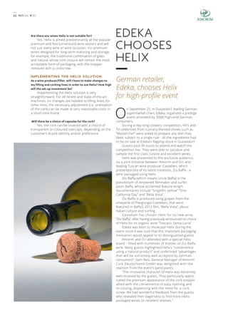 1 1 NOV’ 14 # 3 3 
Are there any wines Helix is not suitable for? 
Yes. Helix is aimed predominantly at the popular 
premium and fast turnaround wine sectors and will 
not suit every wine or wine occasion. For premium 
wines designed for long-term maturing and storage, 
for example, the traditional combination of glass 
and natural whole cork closure will remain the most 
acceptable form of packaging, with the stopper 
removed with a corkscrew. 
IMPLEMENTING THE HELIX SOLUTION 
As a wine producer/filler, will I have to make changes to 
my filling and corking lines in order to use Helix? How high 
will the set-up investment be? 
Implementing the Helix solution is very 
straightforward. For all recent and state-of-the-art 
machines, no changes are needed to filling lines; for 
other lines, the necessary adjustment (i.e. orientation 
of the cork) can be made at very reasonable costs in 
a short time-frame. 
Will there be a choice of capsules for the cork? 
Yes, the cork can be covered with a choice of 
transparent or coloured overcaps, depending on the 
customer’s brand identity and/or preference. 
Edeka 
chooses 
Helix 
German retailer, 
Edeka, chooses Helix 
for high-profile event 
On September 25, in Dusseldorf, leading German 
supermarket chain, Edeka, organized a prestige 
event attended by 3000 high-end German 
consumers. 
During a day-long cookery competition, VIPs and 
TV celebrities from culinary-themed shows such as 
“Masterchef” were asked to prepare any dish they 
liked, subject to a single rule - all the ingredients had 
to be on sale at Edeka’s flagship store in Dusseldorf. 
Guests paid 90 euros to attend and watch the 
competition live. They were able to socialize and 
sample the first class cuisine and excellent wines. 
Helix was presented to this exclusive audience, 
via a joint initiative between Amorim and O-I, and 
leading Tuscan wine producer Castellani, which 
presented one of its latest creations, Zio Baffa - a 
wine packaged using Helix. 
Zio Baffa (which means Uncle Baffa) is the 
pseudonym of renowned filmmaker and surfer, 
Jason Baffa, whose acclaimed feature-length 
documentaries include “Singlefin: yellow” “One 
California Day” and “Bella Vista”. 
Zio Baffa is produced using grapes from the 
vineyards of Piergiorgio Castellani, that were 
featured in Baffa’s 2013 film, “Bella Vista”, about 
Italian culture and surfing. 
Castellani has chosen Helix for its new wine, 
“Zio Baffa”, after having previously announced its choice 
of Helix for its organic wine “Toscano Santa Lucia”. 
Edeka was keen to showcase Helix during the 
event since it was sure that this important packaging 
innovation would appeal to its distinguished guests. 
Amorim and O-I attended with a special Helix 
stand - filled with hundreds of bottles of Zio Baffa 
wine. Many guests highlighted Helix’s “convenience 
using a natural product” and underlined “advantages 
that will be extremely well accepted by German 
consumers”. Gert Reis, General Manager of Amorim 
Cork Deutschland GmbH was delighted with the 
reaction from the event’s participants: 
“The innovative character of Helix was extremely 
well-received by the guests. They particularly appre-ciated 
the premium appearance of the cork stopper, 
allied with the convenience of easy opening and 
re-closing, dispensing with the need for a cork 
screw. We had wonderful feedback from the guests 
who revealed their eagerness to find more Helix-packaged 
wines on retailers’ shelves.” 
 