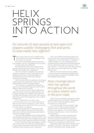 3 NOV’ 14 # 3 3 
HELIX 
SPRINGS 
INTO ACTION 
For centuries it’s been possible to twist-open cork 
stoppers used for Champagne, Port and spirits. 
So what makes Helix different? 
Twist to open. How can such a simple function 
constitute the first real wine packaging innova-tion 
of the 21st century? 
For centuries it’s been possible to twist-open 
cork stoppers used for Champagne, Port and spirits. 
So what makes Helix different? 
Precisely the fact that it uses natural cork to 
provide a perfect seal for still wines - that can be 
opened and resealed with a single twist. 
The trinity of wine-cork-glass has a timeless 
appeal, associated to quality, sustainability and 
goodtaste. With Helix, these advantages are 
complemented by the convenience of easy 
opening and resealing. 
Helix not only offers the traditional cork-drawing 
ritual, but also the opportunity to twist and reseal 
popular bottles when serving ‘by the glass’. 
This innovation - protected by three patents - 
uses a customised bottle design and cork’s unique 
ability to expand and compress. 
Each cork can contain as many as 800 million 
cells. This unique structure enables the Helix cork 
to adapt naturally to the shape of the bottle neck. 
Threads inside the glass interact with cork’s natural 
elasticity to create matching grooves, thus creating 
a perfect seal. 
The inviolability of this seal is also 
confirmed when the cork is twist-opened and 
delivers the hallmark “popping” sound, which 
distinguishes wine corks from artificial closures 
such as metallic screwcaps. 
The unique properties of natural cork make 
it the perfect seal for wine, due to the fact that it 
offers an air-tight seal, while allowing precisely the 
right level of oxygen ingress. 
Helix has been developed by the world’s leading 
cork and glass manufacturers – Amorim and O-I – and 
is the result of four years of technological and market 
research, with a total investment of almost €5 million. 
As part of Amorim’s wider technological research 
over recent years, the company has developed a 
unique system of production which has reduced TCA 
to below human threshold levels of detection. 
Helix uses a ROSA-treated granulated cork 
that protects the contents while allowing micro- 
-oxygenation of wine that helps it to develop its 
unique character. It is this quality guarantee, 
complemented by Helix’s ground-breaking design, 
that has delivered a major turning point in the 
wine industry – a twist-to-open cork which benefits 
from latest cork technology, offering a 100% 
effective seal. 
With the first Helix bottles reaching shelves 
in various countries during July and August 2014, 
it’s still early days to predict the full impact of this 
technological breakthrough. 
News coverage about 
Helix has spread 
throughout the world 
at a pace seldom seen 
in the wine trade. 
Helix is a price-competitive packaging concept, 
aimed predominantly at still wines in the popular 
premium, fast turnaround segment, where 
convenience is a major factor. 
It can also be used across a broader range 
of wines, since it offers a suitable solution for 
producers with an offering for the popular 
premium wine segment — from mass market 
brands to small producers - with a shelf life of 
up to two-years. 
Market research carried out by Ipsos with 
consumers and wine professionals in France, 
UK, China and USA, revealed that respondents 
were equally enthusiastic in a mature wine market 
(France) as in a newer wine market (China). 
Respondents described Helix as being “smart”, 
“aesthetic”, “convivial”, “interesting”, “surprising” 
and “fun”, offering “the best of both worlds”. 
 
