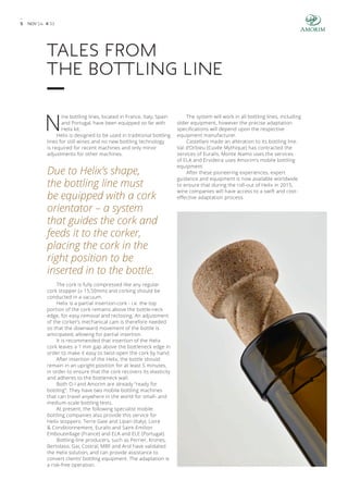 5 NOV’ 14 # 3 3 
Tales from 
the bottling line 
Nine bottling lines, located in France, Italy, Spain 
and Portugal, have been equipped so far with 
Helix kit. 
Helix is designed to be used in traditional bottling 
lines for still wines and no new bottling technology 
is required for recent machines and only minor 
adjustments for other machines. 
Due to Helix’s shape, 
the bottling line must 
be equipped with a cork 
orientator – a system 
that guides the cork and 
feeds it to the corker, 
placing the cork in the 
right position to be 
inserted in to the bottle. 
The cork is fully compressed like any regular 
cork stopper (± 15,50mm) and corking should be 
conducted in a vacuum. 
Helix is a partial insertion-cork - i.e. the top 
portion of the cork remains above the bottle-neck 
edge, for easy removal and reclosing. An adjustment 
of the corker’s mechanical cam is therefore needed 
so that the downward movement of the bottle is 
anticipated, allowing for partial insertion. 
It is recommended that insertion of the Helix 
cork leaves a 1 mm gap above the bottleneck edge in 
order to make it easy to twist-open the cork by hand. 
After insertion of the Helix, the bottle should 
remain in an upright position for at least 5 minutes, 
in order to ensure that the cork recovers its elasticity 
and adheres to the bottleneck wall. 
Both O-I and Amorim are already “ready for 
bottling”. They have two mobile bottling machines 
that can travel anywhere in the world for small- and 
medium-scale bottling tests. 
At present, the following specialist mobile 
bottling companies also provide this service for 
Helix stoppers: Terre Gaie and Lipari (Italy), Loire 
& Conditionnement, Euralis and Saint-Emilion 
Embouteillage (France) and ELA and ELE (Portugal). 
Bottling-line producers, such as Perrier, Krones, 
Bertolaso, Gai, Costral, MBF and Arol have validated 
the Helix solution, and can provide assistance to 
convert clients’ bottling equipment. The adaptation is 
a risk-free operation. 
The system will work in all bottling lines, including 
older equipment, however the precise adaptation 
specifications will depend upon the respective 
equipment manufacturer. 
Castellani made an alteration to its bottling line. 
Val d’Orbieu (Cuvée Mythique) has contracted the 
services of Euralis, Monte Alamo uses the services 
of ELA and Ervideira uses Amorim’s mobile bottling 
equipment. 
After these pioneering experiences, expert 
guidance and equipment is now available worldwide 
to ensure that during the roll-out of Helix in 2015, 
wine companies will have access to a swift and cost-effective 
adaptation process. 
 