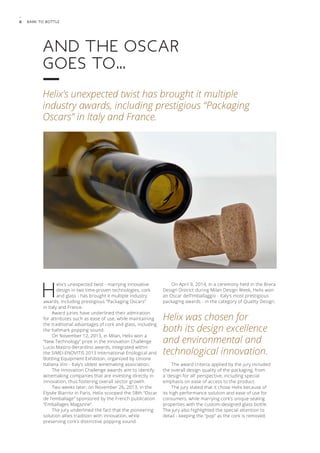 6 Bark to Bottle 
And the Oscar 
goes to… 
Helix’s unexpected twist has brought it multiple 
industry awards, including prestigious “Packaging 
Oscars” in Italy and France. 
Helix’s unexpected twist - marrying innovative 
design in two time-proven technologies, cork 
and glass - has brought it multiple industry 
awards, including prestigious “Packaging Oscars” 
in Italy and France. 
Award juries have underlined their admiration 
for attributes such as ease of use, while maintaining 
the traditional advantages of cork and glass, including 
the hallmark popping sound. 
On November 12, 2013, in Milan, Helix won a 
“New Technology” prize in the Innovation Challenge 
Lucio Mastro-Berardino awards, integrated within 
the SIMEI-ENOVITIS 2013 International Enological and 
Bottling Equipment Exhibiton, organized by Unione 
Italiana Vini - Italy’s oldest winemaking association. 
The Innovation Challenge awards aim to identify 
winemaking companies that are investing directly in 
innovation, thus fostering overall sector growth. 
Two weeks later, on November 26, 2013, in the 
Elysée Biarritz in Paris, Helix scooped the 58th “Oscar 
de l’emballage” sponsored by the French publication 
“Emballages Magazine”. 
The jury underlined the fact that the pioneering 
solution allies tradition with innovation, while 
preserving cork’s distinctive popping sound. 
On April 9, 2014, in a ceremony held in the Brera 
Design District during Milan Design Week, Helix won 
an Oscar dell’Imballaggio - Italy’s most prestigious 
packaging awards - in the category of Quality Design. 
Helix was chosen for 
both its design excellence 
and environmental and 
technological innovation. 
The award criteria applied by the jury included 
the overall design quality of the packaging, from 
a ‘design for all’ perspective, including special 
emphasis on ease of access to the product. 
The jury stated that it chose Helix because of 
its high performance solution and ease of use for 
consumers, while marrying cork’s unique sealing 
properties with the custom-designed glass bottle. 
The jury also highlighted the special attention to 
detail - keeping the “pop” as the cork is removed. 
 