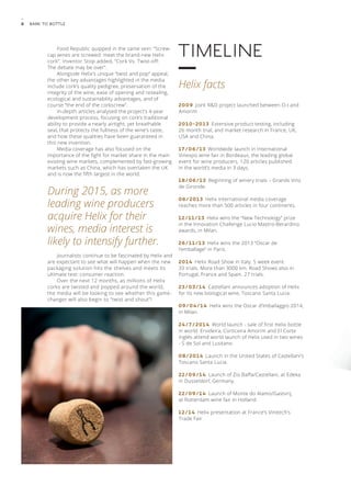 8 Bark to Bottle 
Food Republic quipped in the same vein: “Screw-cap 
wines are screwed: meet the brand-new Helix 
cork”. Inventor Stop added, “Cork Vs. Twist-off: 
The debate may be over”. 
Alongside Helix’s unique “twist and pop” appeal, 
the other key advantages highlighted in the media 
include cork’s quality pedigree, preservation of the 
integrity of the wine, ease of opening and resealing, 
ecological and sustainability advantages, and of 
course “the end of the corkscrew”. 
In-depth articles analysed the project’s 4-year 
development process, focusing on cork’s traditional 
ability to provide a nearly airtight, yet breathable 
seal, that protects the fullness of the wine’s taste, 
and how these qualities have been guaranteed in 
this new invention. 
Media coverage has also focused on the 
importance of the fight for market share in the main 
existing wine markets, complemented by fast-growing 
markets such as China, which has overtaken the UK 
and is now the fifth largest in the world. 
During 2015, as more 
leading wine producers 
acquire Helix for their 
wines, media interest is 
likely to intensify further. 
Journalists continue to be fascinated by Helix and 
are expectant to see what will happen when the new 
packaging solution hits the shelves and meets its 
ultimate test: consumer reaction. 
Over the next 12 months, as millions of Helix 
corks are twisted and popped around the world, 
the media will be looking to see whether this game-changer 
will also begin to “twist and shout”! 
Timeline 
Helix facts 
2009 Joint R&D project launched between O-I and 
Amorim 
2010-2 0 1 3 Extensive product testing, including 
26 month trial, and market research in France, UK, 
USA and China. 
1 7 / 0 6 / 1 3 Worldwide launch in International 
Vinexpo wine fair in Bordeaux, the leading global 
event for wine producers. 120 articles published 
in the world’s media in 3 days. 
18/06/13 Beginning of winery trials – Grands Vins 
de Gironde. 
06/2013 Helix international media coverage 
reaches more than 500 articles in four continents. 
1 2 / 1 1 / 1 3 Helix wins the “New Technology” prize 
in the Innovation Challenge Lucio Mastro-Berardino 
awards, in Milan. 
2 6 / 1 1 / 1 3 Helix wins the 2013 “Oscar de 
l’emballage” in Paris. 
2 0 1 4 Helix Road Show in Italy. 5 week event. 
33 trials. More than 3000 km. Road Shows also in 
Portugal, France and Spain. 27 trials. 
2 3 / 0 3 / 1 4 Castellani announces adoption of Helix 
for its new biological wine, Toscano Santa Lucia. 
09/04/14 Helix wins the Oscar d’Imballaggio 2014, 
in Milan. 
24/7/2014 World launch - sale of first Helix bottle 
in world. Ervideira, Corticeira Amorim and El Corte 
Inglés attend world launch of Helix used in two wines 
- S de Sol and Lusitano. 
08/2014 Launch in the United States of Castellani’s 
Toscano Santa Lucia. 
22/09/14 Launch of Zio Baffa/Castellani, at Edeka 
in Dusseldorf, Germany. 
22/09/14 Launch of Monte do Alamo/Gastvrij, 
at Rotterdam wine fair in Holland. 
1 2 / 1 4 Helix presentation at France’s Vinitech’s 
Trade Fair 
 
