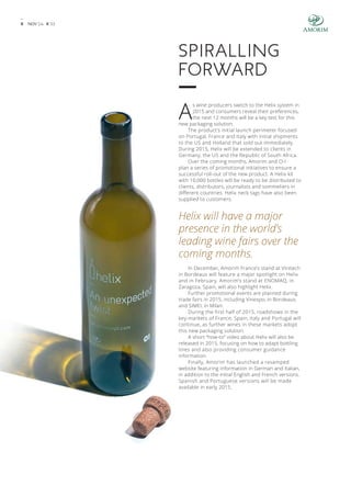 9 NOV’ 14 # 3 3 
Spiralling 
forward 
As wine producers switch to the Helix system in 
2015 and consumers reveal their preferences, 
the next 12 months will be a key test for this 
new packaging solution. 
The product’s initial launch perimeter focused 
on Portugal, France and Italy with initial shipments 
to the US and Holland that sold out immediately. 
During 2015, Helix will be extended to clients in 
Germany, the US and the Republic of South Africa. 
Over the coming months, Amorim and O-I 
plan a series of promotional initiatives to ensure a 
successful roll-out of the new product. A Helix kit 
with 10,000 bottles will be ready to be distributed to 
clients, distributors, journalists and sommeliers in 
different countries. Helix neck tags have also been 
supplied to customers. 
Helix will have a major 
presence in the world’s 
leading wine fairs over the 
coming months. 
In December, Amorim France’s stand at Vinitech 
in Bordeaux will feature a major spotlight on Helix 
and in February, Amorim’s stand at ENOMAQ, in 
Zaragoza, Spain, will also highlight Helix. 
Further promotional events are planned during 
trade fairs in 2015, including Vinexpo, in Bordeaux, 
and SIMEI, in Milan. 
During the first half of 2015, roadshows in the 
key-markets of France, Spain, Italy and Portugal will 
continue, as further wines in these markets adopt 
this new packaging solution. 
A short “how-to” video about Helix will also be 
released in 2015, focusing on how to adapt bottling 
lines and also providing consumer guidance 
information. 
Finally, Amorim has launched a revamped 
website featuring information in German and Italian, 
in addition to the initial English and French versions. 
Spanish and Portuguese versions will be made 
available in early 2015. 
 
