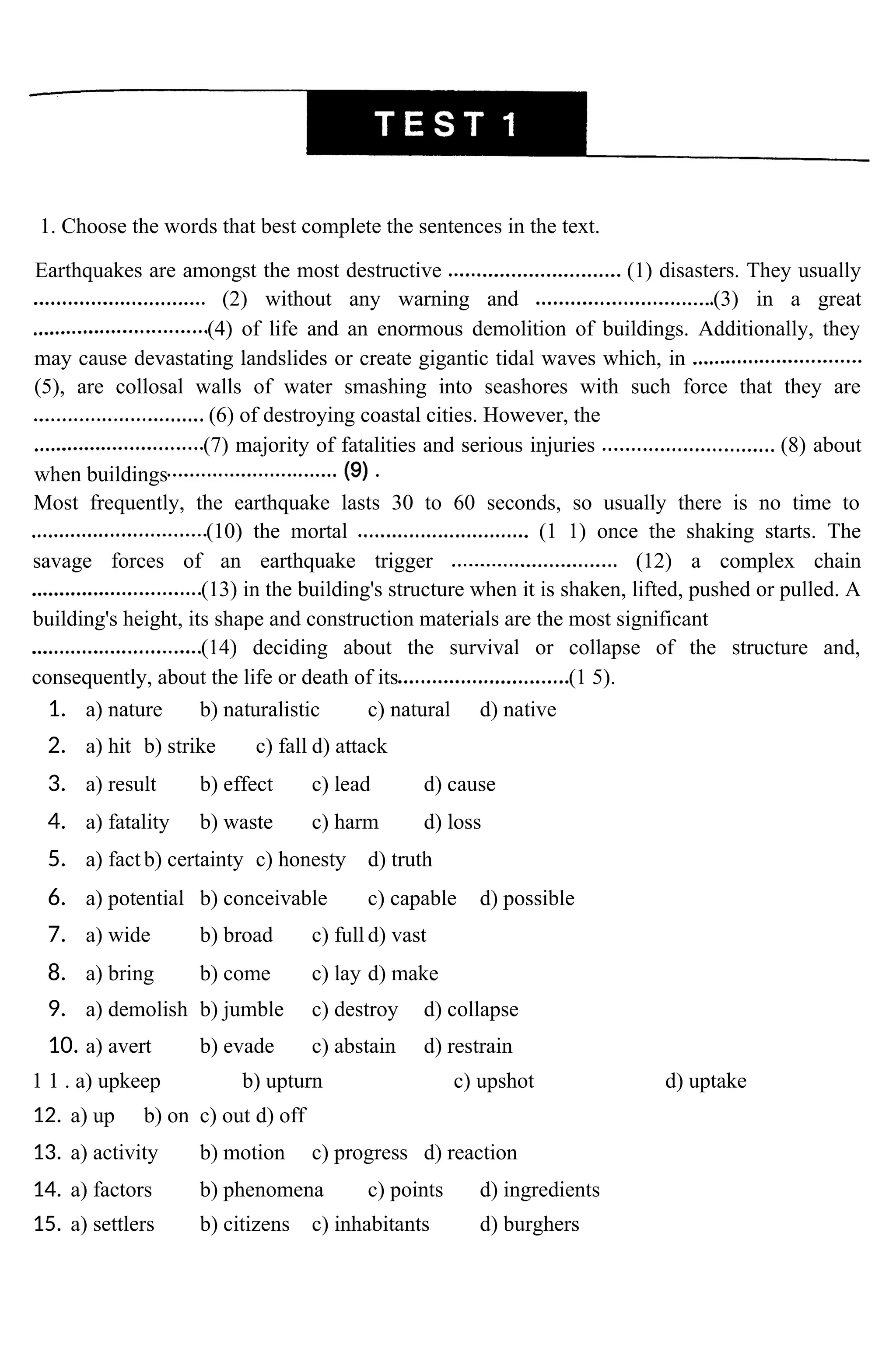 1. Choose the words that best complete the sentences in the text.
Earthquakes are amongst the most destructive (1) disasters. They usually
(2) without any warning and (3) in a great
(4) of life and an enormous demolition of buildings. Additionally, they
may cause devastating landslides or create gigantic tidal waves which, in
(5), are collosal walls of water smashing into seashores with such force that they are
(6) of destroying coastal cities. However, the
(7) majority of fatalities and serious injuries (8) about
when buildings
Most frequently, the earthquake lasts 30 to 60 seconds, so usually there is no time to
(10) the mortal (1 1) once the shaking starts. The
savage forces of an earthquake trigger (12) a complex chain
(13) in the building's structure when it is shaken, lifted, pushed or pulled. A
building's height, its shape and construction materials are the most significant
(14) deciding about the survival or collapse of the structure and,
consequently, about the life or death of its (1 5).
1. a) nature b) naturalistic c) natural d) native
2. a) hit b) strike c) fall d) attack
3. a) result b) effect c) lead d) cause
4. a) fatality b) waste c) harm d) loss
5. a) fact b) certainty c) honesty d) truth
6. a) potential b) conceivable c) capable d) possible
7. a) wide b) broad c) full d) vast
8. a) bring b) come c) lay d) make
9. a) demolish b) jumble c) destroy d) collapse
10. a) avert b) evade c) abstain d) restrain
1 1 . a) upkeep b) upturn c) upshot d) uptake
12. a) up b) on c) out d) off
13. a) activity b) motion c) progress d) reaction
14. a) factors b) phenomena c) points d) ingredients
15. a) settlers b) citizens c) inhabitants d) burghers
 