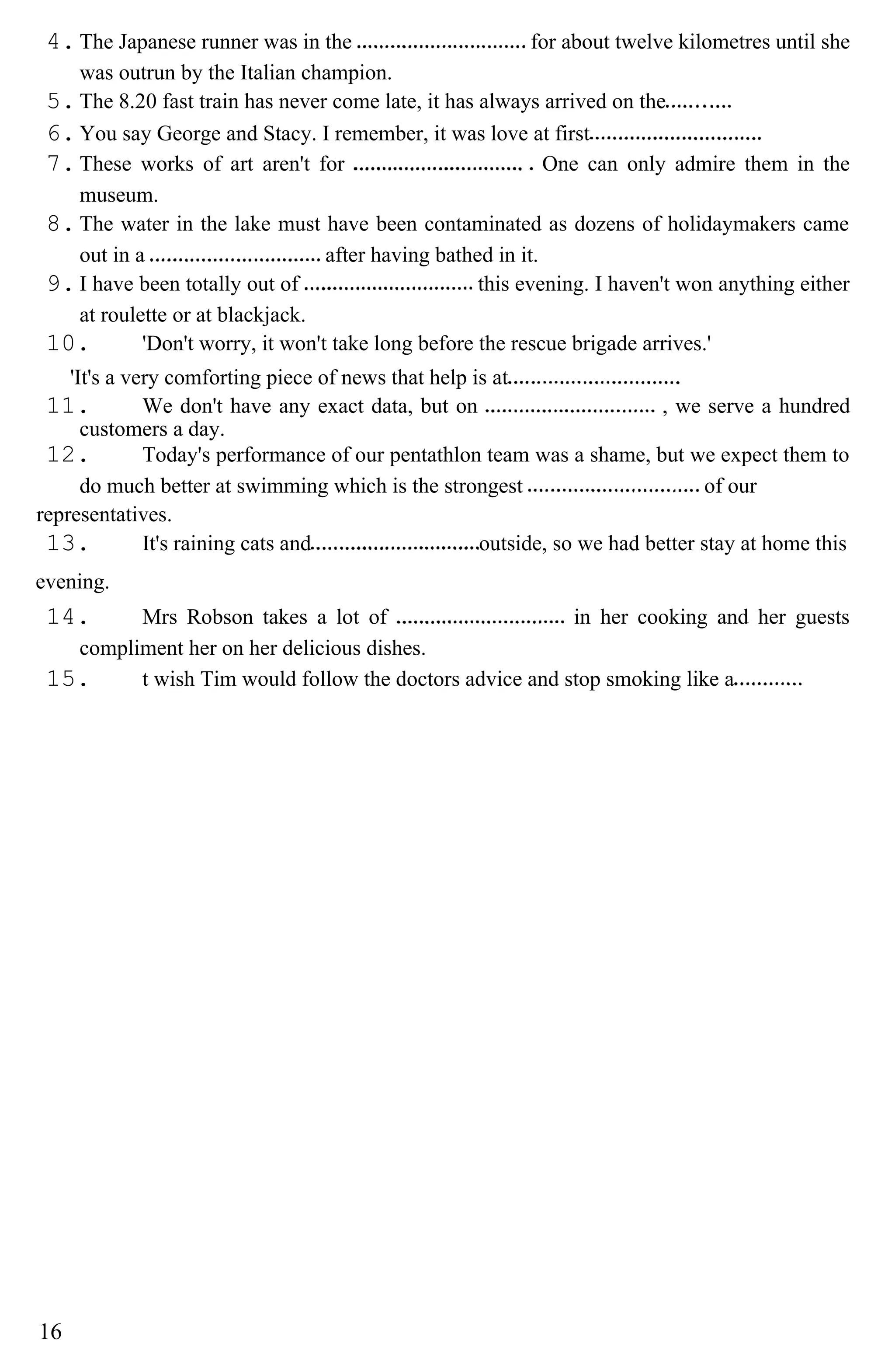 4.The Japanese runner was in the for about twelve kilometres until she
was outrun by the Italian champion.
5.The 8.20 fast train has never come late, it has always arrived on the
6.You say George and Stacy. I remember, it was love at first
7.These works of art aren't for One can only admire them in the
museum.
8.The water in the lake must have been contaminated as dozens of holidaymakers came
out in a after having bathed in it.
9.I have been totally out of this evening. I haven't won anything either
at roulette or at blackjack.
10. 'Don't worry, it won't take long before the rescue brigade arrives.'
'It's a very comforting piece of news that help is at
11. We don't have any exact data, but on , we serve a hundred
customers a day.
12. Today's performance of our pentathlon team was a shame, but we expect them to
do much better at swimming which is the strongest of our
representatives.
13. It's raining cats and outside, so we had better stay at home this
evening.
14. Mrs Robson takes a lot of in her cooking and her guests
compliment her on her delicious dishes.
15. t wish Tim would follow the doctors advice and stop smoking like a
16
 