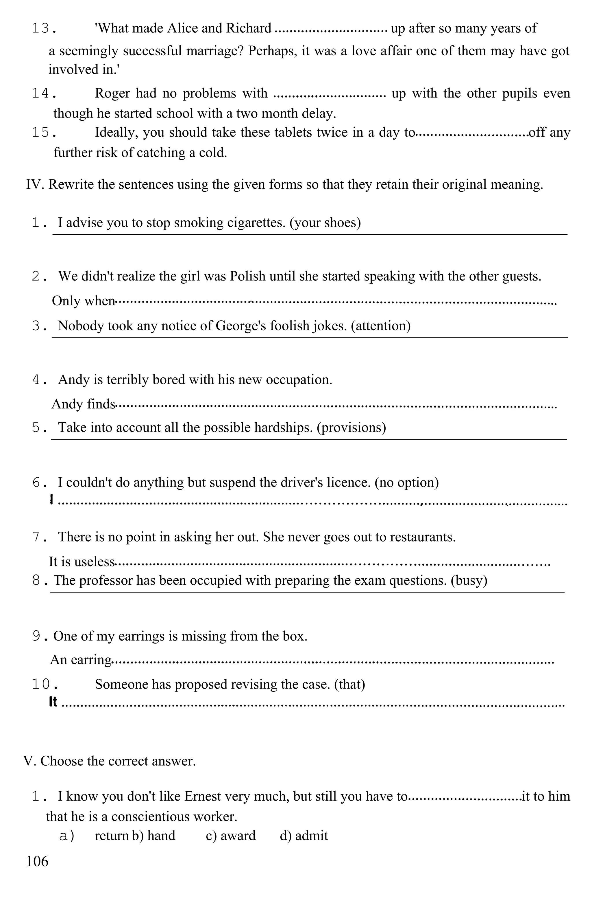 13. 'What made Alice and Richard up after so many years of
a seemingly successful marriage? Perhaps, it was a love affair one of them may have got
involved in.'
14. Roger had no problems with up with the other pupils even
though he started school with a two month delay.
15. Ideally, you should take these tablets twice in a day to off any
further risk of catching a cold.
IV. Rewrite the sentences using the given forms so that they retain their original meaning.
1. I advise you to stop smoking cigarettes. (your shoes)
2. We didn't realize the girl was Polish until she started speaking with the other guests.
Only when
3. Nobody took any notice of George's foolish jokes. (attention)
4. Andy is terribly bored with his new occupation.
Andy finds
5. Take into account all the possible hardships. (provisions)
6. I couldn't do anything but suspend the driver's licence. (no option)
7. There is no point in asking her out. She never goes out to restaurants.
It is useless
8.The professor has been occupied with preparing the exam questions. (busy)
9.One of my earrings is missing from the box.
An earring
10. Someone has proposed revising the case. (that)
V. Choose the correct answer.
1. I know you don't like Ernest very much, but still you have to it to him
that he is a conscientious worker.
a) return b) hand c) award d) admit
106
 
