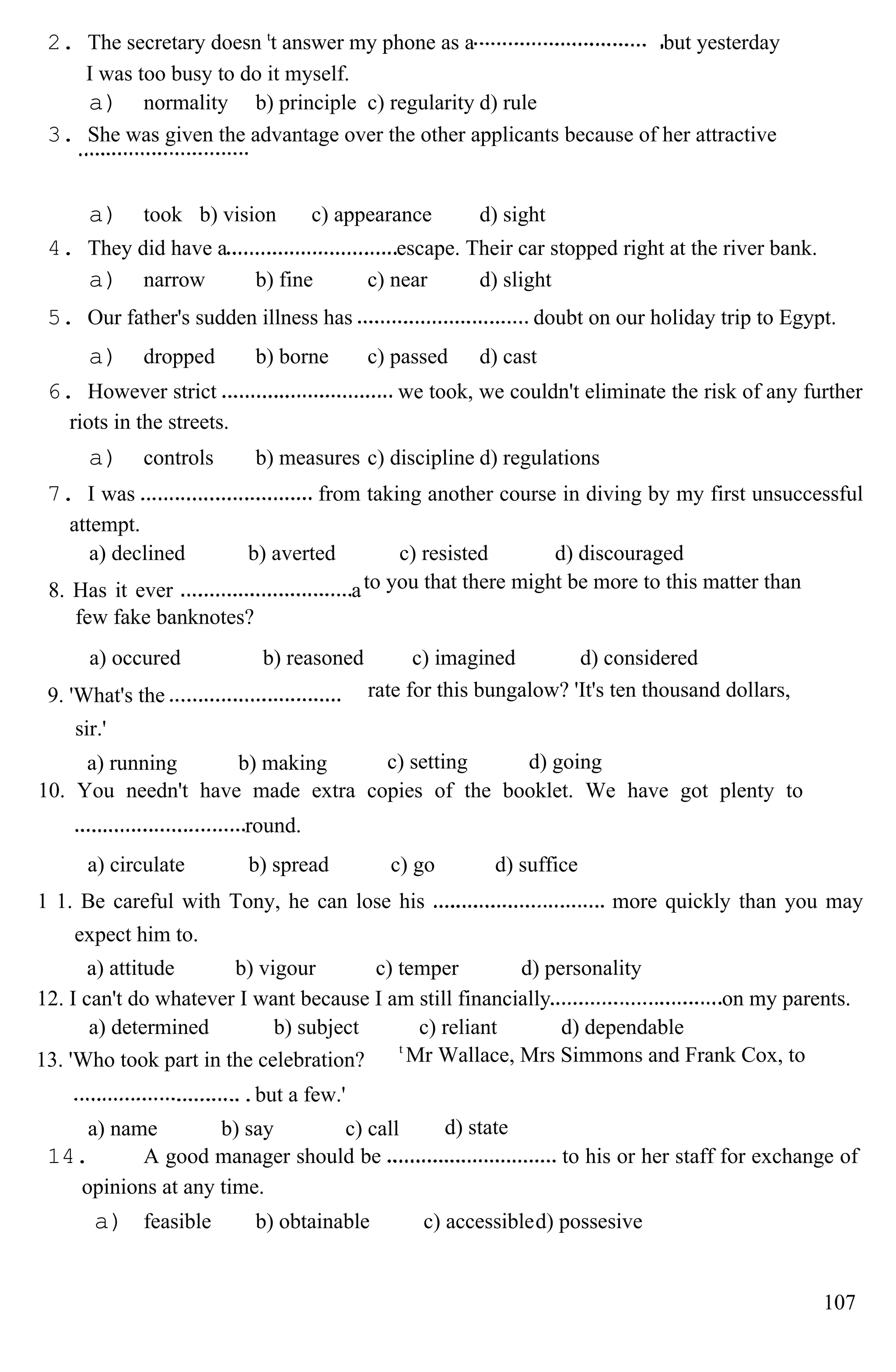 2. The secretary doesn t
t answer my phone as a but yesterday
I was too busy to do it myself.
a) normality b) principle c) regularity d) rule
3. She was given the advantage over the other applicants because of her attractive
a) took b) vision c) appearance d) sight
4. They did have a escape. Their car stopped right at the river bank.
a) narrow b) fine c) near d) slight
5. Our father's sudden illness has doubt on our holiday trip to Egypt.
a) dropped b) borne c) passed d) cast
6. However strict we took, we couldn't eliminate the risk of any further
riots in the streets.
a) controls b) measures c) discipline d) regulations
7. I was from taking another course in diving by my first unsuccessful
attempt.
a) declined b) averted c) resisted d) discouraged
8. Has it ever a
few fake banknotes?
to you that there might be more to this matter than
a) occured b) reasoned c) imagined d) considered
9. 'What's the
sir.'
rate for this bungalow? 'It's ten thousand dollars,
a) running b) making c) setting d) going
10. You needn't have made extra copies of the booklet. We have got plenty to
round.
a) circulate b) spread c) go d) suffice
1 1. Be careful with Tony, he can lose his more quickly than you may
expect him to.
a) attitude b) vigour c) temper d) personality
12. I can't do whatever I want because I am still financially on my parents.
a) determined b) subject c) reliant d) dependable
13. 'Who took part in the celebration?
but a few.'
t
Mr Wallace, Mrs Simmons and Frank Cox, to
a) name b) say c) call d) state
14. A good manager should be to his or her staff for exchange of
opinions at any time.
a) feasible b) obtainable c) accessibled) possesive
107
 
