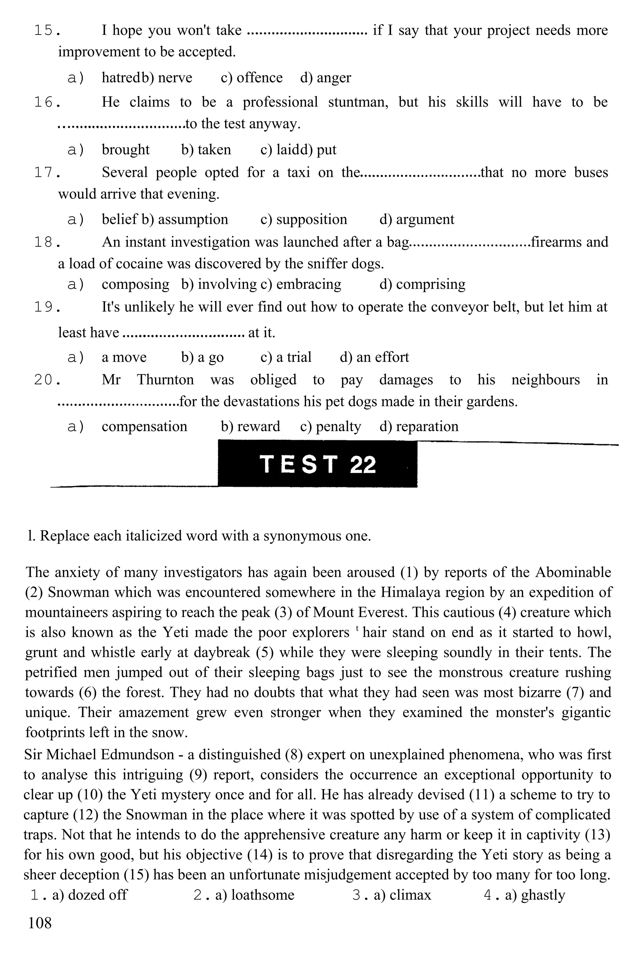 15. I hope you won't take if I say that your project needs more
improvement to be accepted.
a) hatredb) nerve c) offence d) anger
16. He claims to be a professional stuntman, but his skills will have to be
to the test anyway.
a) brought b) taken c) laidd) put
17. Several people opted for a taxi on the that no more buses
would arrive that evening.
a) belief b) assumption c) supposition d) argument
18. An instant investigation was launched after a bag firearms and
a load of cocaine was discovered by the sniffer dogs.
a) composing b) involving c) embracing d) comprising
19. It's unlikely he will ever find out how to operate the conveyor belt, but let him at
least have at it.
a) a move b) a go c) a trial d) an effort
20. Mr Thurnton was obliged to pay damages to his neighbours in
for the devastations his pet dogs made in their gardens.
a) compensation b) reward c) penalty d) reparation
l. Replace each italicized word with a synonymous one.
The anxiety of many investigators has again been aroused (1) by reports of the Abominable
(2) Snowman which was encountered somewhere in the Himalaya region by an expedition of
mountaineers aspiring to reach the peak (3) of Mount Everest. This cautious (4) creature which
is also known as the Yeti made the poor explorers t
hair stand on end as it started to howl,
grunt and whistle early at daybreak (5) while they were sleeping soundly in their tents. The
petrified men jumped out of their sleeping bags just to see the monstrous creature rushing
towards (6) the forest. They had no doubts that what they had seen was most bizarre (7) and
unique. Their amazement grew even stronger when they examined the monster's gigantic
footprints left in the snow.
Sir Michael Edmundson - a distinguished (8) expert on unexplained phenomena, who was first
to analyse this intriguing (9) report, considers the occurrence an exceptional opportunity to
clear up (10) the Yeti mystery once and for all. He has already devised (11) a scheme to try to
capture (12) the Snowman in the place where it was spotted by use of a system of complicated
traps. Not that he intends to do the apprehensive creature any harm or keep it in captivity (13)
for his own good, but his objective (14) is to prove that disregarding the Yeti story as being a
sheer deception (15) has been an unfortunate misjudgement accepted by too many for too long.
1. a) dozed off 2. a) loathsome 3. a) climax 4. a) ghastly
108
 