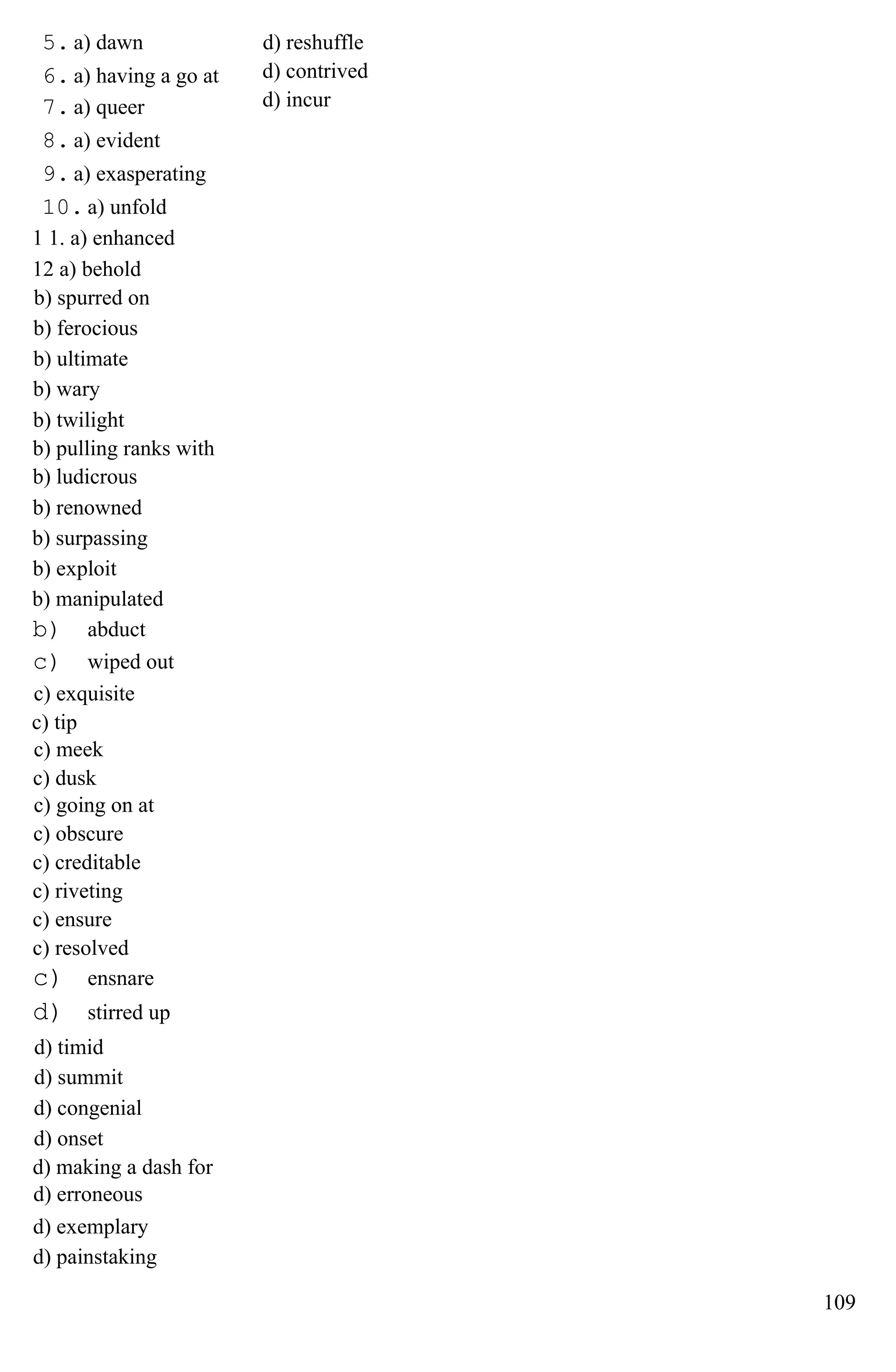5. a) dawn
6. a) having a go at
7. a) queer
8. a) evident
9. a) exasperating
10. a) unfold
1 1. a) enhanced
12 a) behold
b) spurred on
b) ferocious
b) ultimate
b) wary
b) twilight
b) pulling ranks with
b) ludicrous
b) renowned
b) surpassing
b) exploit
b) manipulated
b) abduct
c) wiped out
c) exquisite
c) tip
c) meek
c) dusk
c) going on at
c) obscure
c) creditable
c) riveting
c) ensure
c) resolved
c) ensnare
d) stirred up
d) timid
d) summit
d) congenial
d) onset
d) making a dash for
d) erroneous
d) exemplary
d) painstaking
d) reshuffle
d) contrived
d) incur
109
 