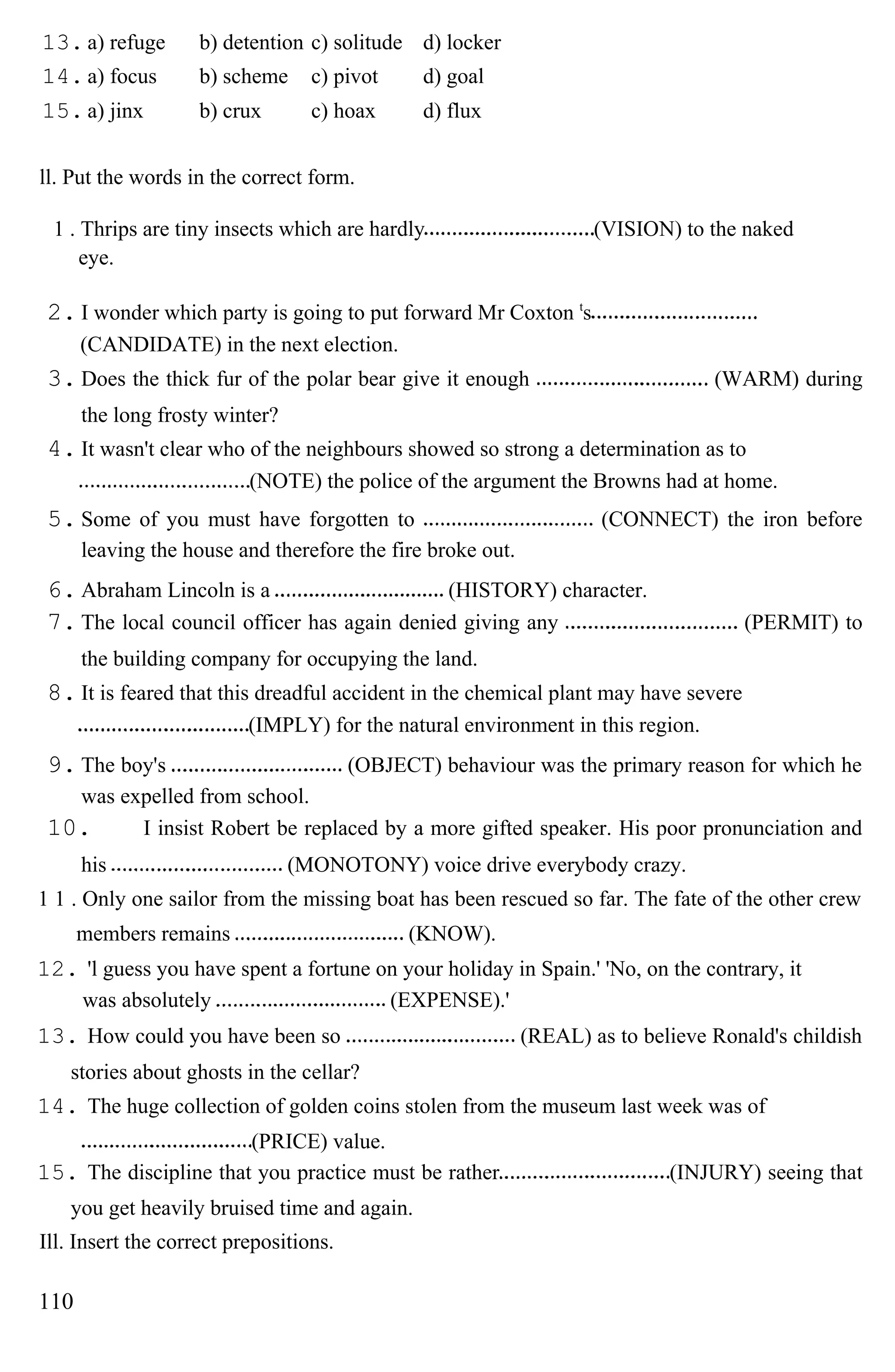 13. a) refuge b) detention c) solitude d) locker
14. a) focus b) scheme c) pivot d) goal
15. a) jinx b) crux c) hoax d) flux
ll. Put the words in the correct form.
1 . Thrips are tiny insects which are hardly (VISION) to the naked
eye.
2. I wonder which party is going to put forward Mr Coxton t
s
(CANDIDATE) in the next election.
3. Does the thick fur of the polar bear give it enough (WARM) during
the long frosty winter?
4. It wasn't clear who of the neighbours showed so strong a determination as to
(NOTE) the police of the argument the Browns had at home.
5. Some of you must have forgotten to (CONNECT) the iron before
leaving the house and therefore the fire broke out.
6. Abraham Lincoln is a (HISTORY) character.
7. The local council officer has again denied giving any (PERMIT) to
the building company for occupying the land.
8. It is feared that this dreadful accident in the chemical plant may have severe
(IMPLY) for the natural environment in this region.
9. The boy's (OBJECT) behaviour was the primary reason for which he
was expelled from school.
10. I insist Robert be replaced by a more gifted speaker. His poor pronunciation and
his (MONOTONY) voice drive everybody crazy.
1 1 . Only one sailor from the missing boat has been rescued so far. The fate of the other crew
members remains (KNOW).
12. 'l guess you have spent a fortune on your holiday in Spain.' 'No, on the contrary, it
was absolutely (EXPENSE).'
13. How could you have been so (REAL) as to believe Ronald's childish
stories about ghosts in the cellar?
14. The huge collection of golden coins stolen from the museum last week was of
(PRICE) value.
15. The discipline that you practice must be rather (INJURY) seeing that
you get heavily bruised time and again.
Ill. Insert the correct prepositions.
110
 
