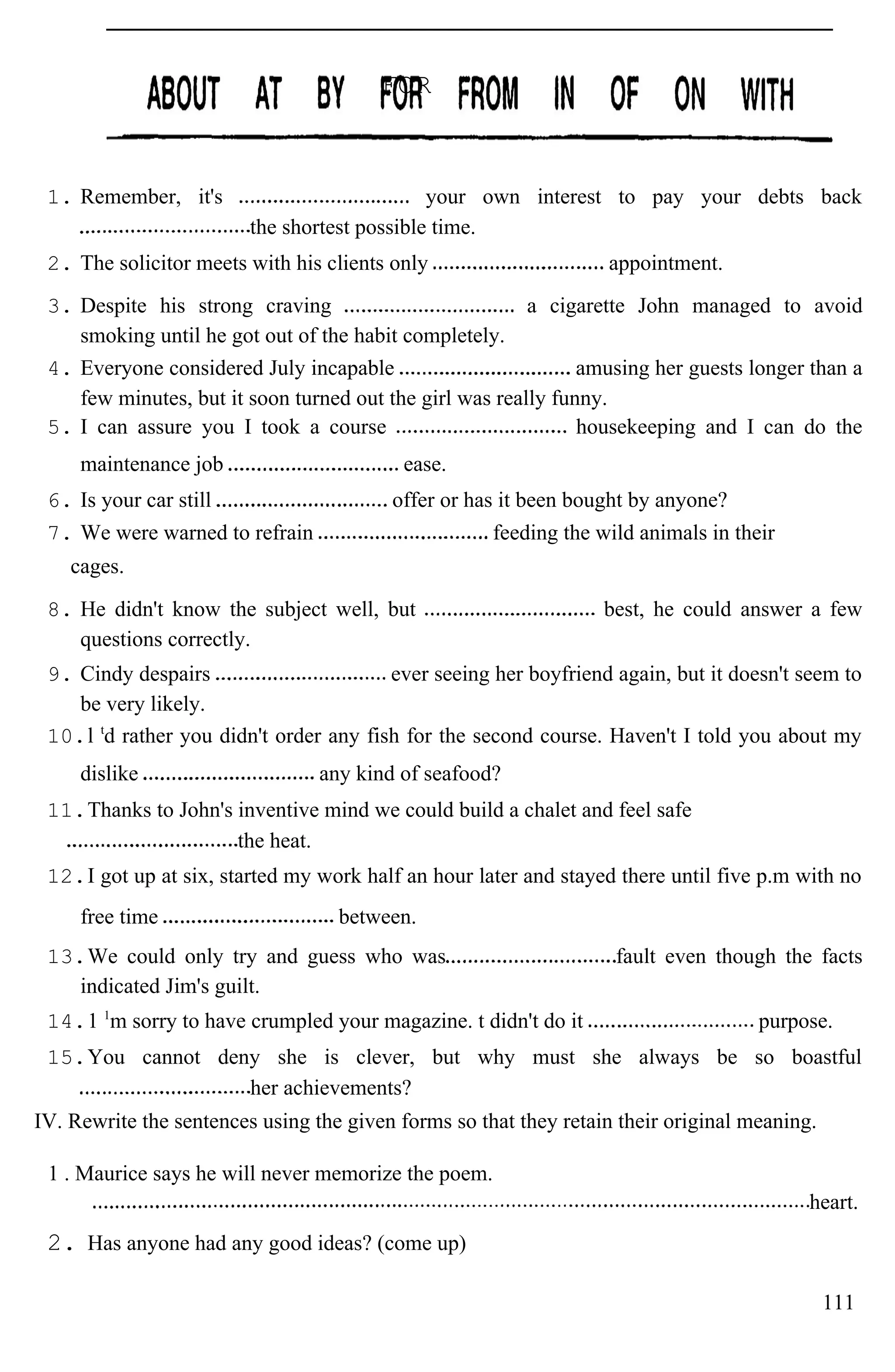1. Remember, it's your own interest to pay your debts back
the shortest possible time.
2. The solicitor meets with his clients only appointment.
3. Despite his strong craving a cigarette John managed to avoid
smoking until he got out of the habit completely.
4. Everyone considered July incapable amusing her guests longer than a
few minutes, but it soon turned out the girl was really funny.
5. I can assure you I took a course housekeeping and I can do the
maintenance job ease.
6. Is your car still offer or has it been bought by anyone?
7. We were warned to refrain feeding the wild animals in their
cages.
8. He didn't know the subject well, but best, he could answer a few
questions correctly.
9. Cindy despairs ever seeing her boyfriend again, but it doesn't seem to
be very likely.
10.l t
d rather you didn't order any fish for the second course. Haven't I told you about my
dislike any kind of seafood?
11.Thanks to John's inventive mind we could build a chalet and feel safe
the heat.
12.I got up at six, started my work half an hour later and stayed there until five p.m with no
free time between.
13.We could only try and guess who was fault even though the facts
indicated Jim's guilt.
14.1 1
m sorry to have crumpled your magazine. t didn't do it purpose.
15.You cannot deny she is clever, but why must she always be so boastful
her achievements?
IV. Rewrite the sentences using the given forms so that they retain their original meaning.
1 . Maurice says he will never memorize the poem.
heart.
2. Has anyone had any good ideas? (come up)
111
FOR
 