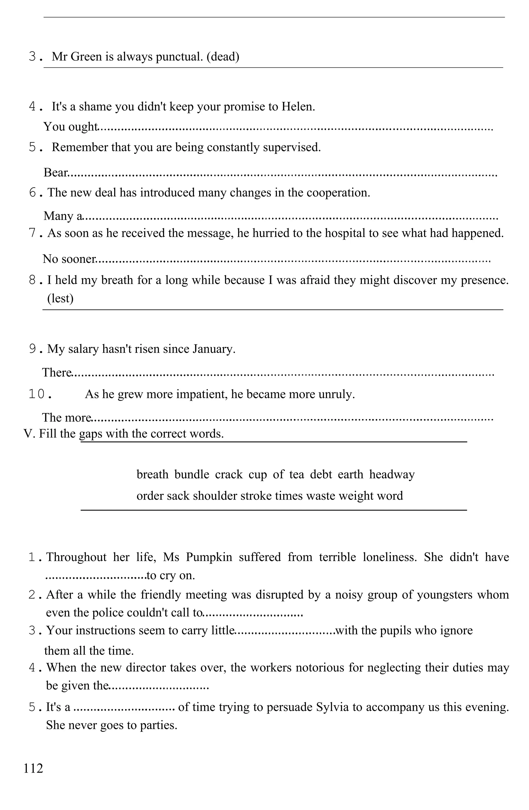 3. Mr Green is always punctual. (dead)
4. It's a shame you didn't keep your promise to Helen.
You ought
5. Remember that you are being constantly supervised.
Bear
6.The new deal has introduced many changes in the cooperation.
Many a
7.As soon as he received the message, he hurried to the hospital to see what had happened.
No sooner
8.I held my breath for a long while because I was afraid they might discover my presence.
(lest)
9.My salary hasn't risen since January.
There
10. As he grew more impatient, he became more unruly.
The more
V. Fill the gaps with the correct words.
breath bundle crack cup of tea debt earth headway
order sack shoulder stroke times waste weight word
1.Throughout her life, Ms Pumpkin suffered from terrible loneliness. She didn't have
to cry on.
2.After a while the friendly meeting was disrupted by a noisy group of youngsters whom
even the police couldn't call to
3.Your instructions seem to carry little with the pupils who ignore
them all the time.
4.When the new director takes over, the workers notorious for neglecting their duties may
be given the
5.It's a of time trying to persuade Sylvia to accompany us this evening.
She never goes to parties.
112
 