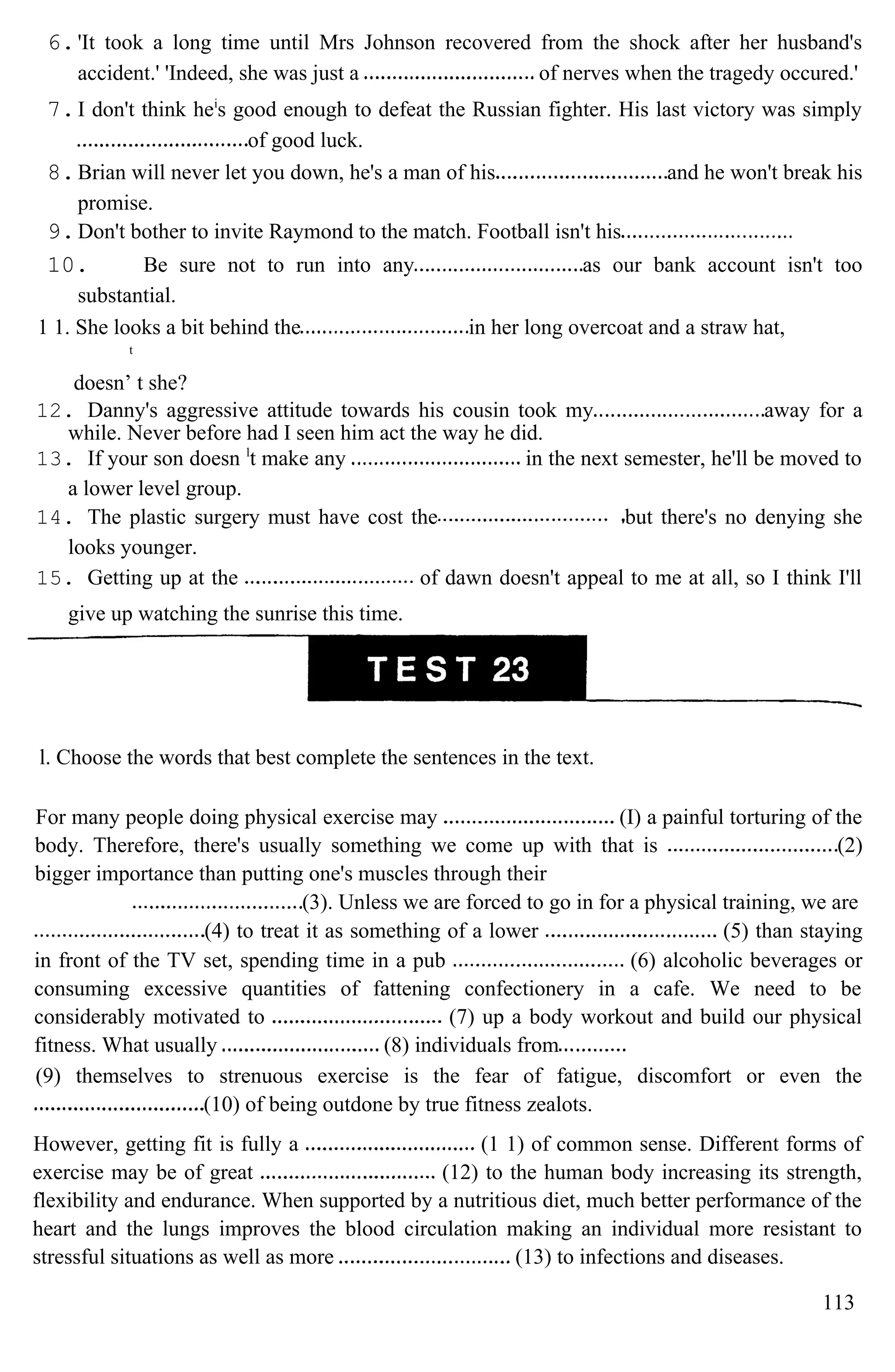 6.'It took a long time until Mrs Johnson recovered from the shock after her husband's
accident.' 'Indeed, she was just a of nerves when the tragedy occured.'
7.I don't think hei
s good enough to defeat the Russian fighter. His last victory was simply
of good luck.
8.Brian will never let you down, he's a man of his and he won't break his
promise.
9.Don't bother to invite Raymond to the match. Football isn't his
10. Be sure not to run into any as our bank account isn't too
substantial.
1 1. She looks a bit behind the in her long overcoat and a straw hat,
t
doesn’ t she?
12. Danny's aggressive attitude towards his cousin took my away for a
while. Never before had I seen him act the way he did.
13. If your son doesn l
t make any in the next semester, he'll be moved to
a lower level group.
14. The plastic surgery must have cost the but there's no denying she
looks younger.
15. Getting up at the of dawn doesn't appeal to me at all, so I think I'll
give up watching the sunrise this time.
l. Choose the words that best complete the sentences in the text.
For many people doing physical exercise may (I) a painful torturing of the
body. Therefore, there's usually something we come up with that is (2)
bigger importance than putting one's muscles through their
(3). Unless we are forced to go in for a physical training, we are
(4) to treat it as something of a lower (5) than staying
in front of the TV set, spending time in a pub (6) alcoholic beverages or
consuming excessive quantities of fattening confectionery in a cafe. We need to be
considerably motivated to (7) up a body workout and build our physical
fitness. What usually (8) individuals from
(9) themselves to strenuous exercise is the fear of fatigue, discomfort or even the
(10) of being outdone by true fitness zealots.
However, getting fit is fully a (1 1) of common sense. Different forms of
exercise may be of great (12) to the human body increasing its strength,
flexibility and endurance. When supported by a nutritious diet, much better performance of the
heart and the lungs improves the blood circulation making an individual more resistant to
stressful situations as well as more (13) to infections and diseases.
113
 